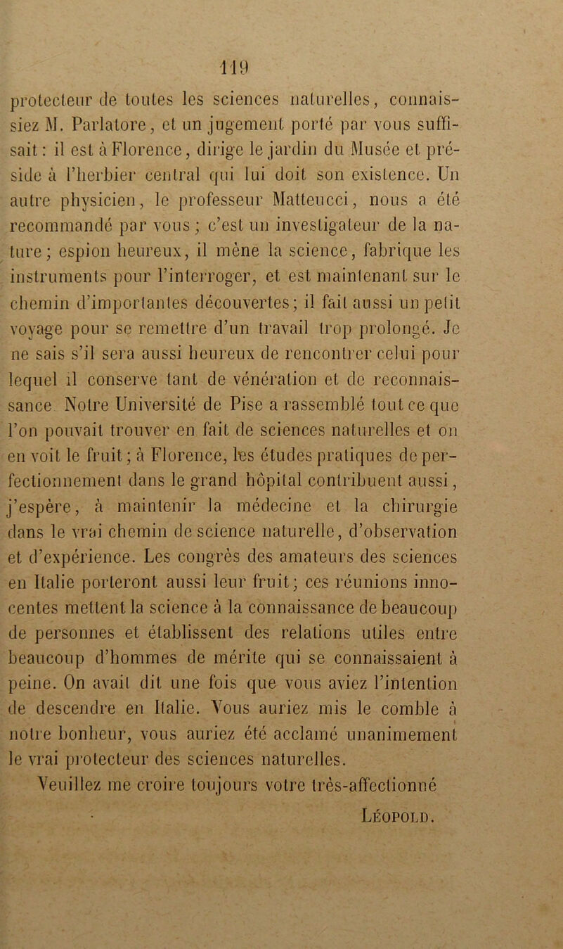 prolecteur de toules les Sciences naturelles, connais- siez M. Pariatore, et un jugement porte par vous suffi- sait: il est äFlorence, dirige le jardin du Musee et pre- side ä l’herbier central qui 1 ui doit son existence. U11 autre physicien, le professeur Matteucci, nous a ete reeommande par vous ; c’est un invesligateur de la na- ture; espion heureux, il mene la Science, fabrique les instruments pour l’interroger, et est mainlenant sur le chemin d’importantes decouvertes; il fail aussi un pelit voyage pour se remeltre d’un travail trop prolonge. Je ne sais s’il sera aussi heureux de renconlrer celui pour lequel il conserve tant de veneration et de reconnais- sance Notre Universite de Pise a rassemble tontce quc l’on pouvait trouver en fait de Sciences naturelles et on en voit le fruit; ä Florence, Ins etudes pratiques de per- fectionnement dans le grand hopital conlribuent aussi, j’espere, a maintenir la medecine et la Chirurgie dans le vrai chemin de Science naturelle, d’observation et d’experience. Les congres des amateurs des Sciences en Italie porteront aussi leur fruit; ces reunions inno- centes mettentla Science ä la connaissance debeaucoup de personnes et etablissent des relalions utiles entre beaucoup d’hommes de merite qui se connaissaient ä peine. On avail dit une fois que vous aviez l’intention de descendre en Italie. Yous auriez mis le comble ä 4 notre bonbeur, vous auriez ete acclame unanimement le vrai pi’Otecteur des Sciences naturelles. Veuillez me croire toujours votre tres-affectionne Leopold.