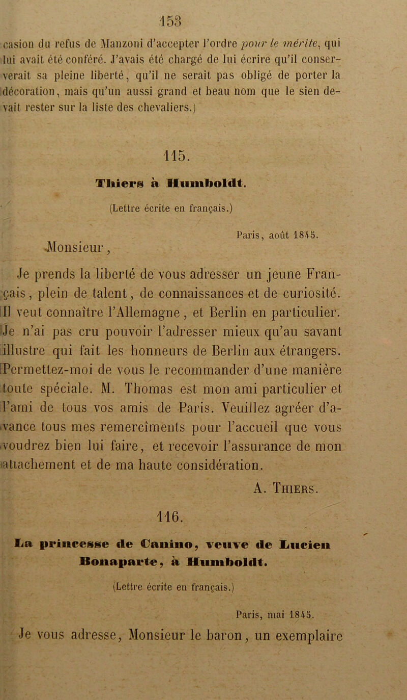 casion du refus de Manzoni d’accepter l’ordre pour le merite, qui lui avait ete confere. J’avais ete Charge de lui ecrire qu’il conser- verait sa pleine liberte, qu’il ne serait pas oblige de porter la decoration, mais qu’un aussi grand et beau norn que le sien de- vait rester sur la liste des Chevaliers.) 115. Vliiers a Humboldt. (Lettre ecrite en frangais.) Paris, aoüt 1845. -Monsieur, Je prends la liberte de vous adresser un jeune Fran- gais, plein de talent, de connaissances et de curiosite. 11 veut connaitre rAllemagne, et Berlin en particulier. :Je n’ai pas cru pouvoir l’adresser mieux qu’au savant iillustre qui fait les lionneurs de Berlin aux etrangers. fPerraettez-moi de vous le recommander d’une maniere tonte speciale. M. Thomas est mon ami particulier et l’ami de tous vos amis de Paris. Veuiilez agreer d’a- >vance tous mes remerciments pour Faccueil que vous >voudrez bien lui faire, et recevoir Tassurance de mon tatiachement et de ma haute consideration. A. Thiers. 116. La priiicesse de Canino, veuve de Lueien Ilonaparte, a Humboldt. (Lettre ecrite eil frangais.) Paris, mai 1845. Je vous adresse, Monsieur le baron, un exemplaire