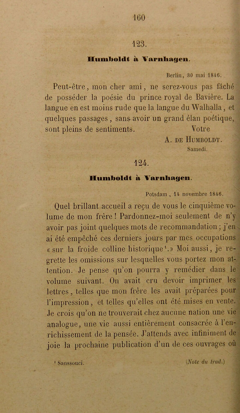 Humboldt a Varnliagen. Berlin, 30 mai 1846. Peut-etre, mon eher ami, ne serez-vous pas fäche de posseder la poesie du prince royal de Baviere. La langue en est moins rüde que la langue du Walhalla, et quelques passages, sans avoir un grand elan poetique, sont pleins de sentiments. Votre A. de Humboldt. Samedi. 124. Humboldt a Yarnliatjen. Potsdam , 14 novembre 1846. Quel brillant accueil a recu de vous le cinquieme vo- lume de mon frere! Pardonnez-moi seulement de n’v avoir pas joint quelques mots de recommandation; j’en ai ete empeche ces derniers jours par mes occupations «sur la froide colline historique1.» Moiaussi, je re- grette les omissions sur lesquelles vous portez mon at- tention. Je pense qu’on pourra y remedier dans le volume suivant. On avait cru devoir imprimer les lettres, telles que mon frere les avait preparees pour l’impression, et telles qu’elles ont ete mises en vente. Je crois qu’on ne trouverait chez aucune nation une vie analogue, une vie aussi entierement consacree ä l’en- richissement de la pensee. J’altends avec infiniment de joie la prochaine publication d’un de ces ouvrages oii * Sanssouci. (Note du trad.)