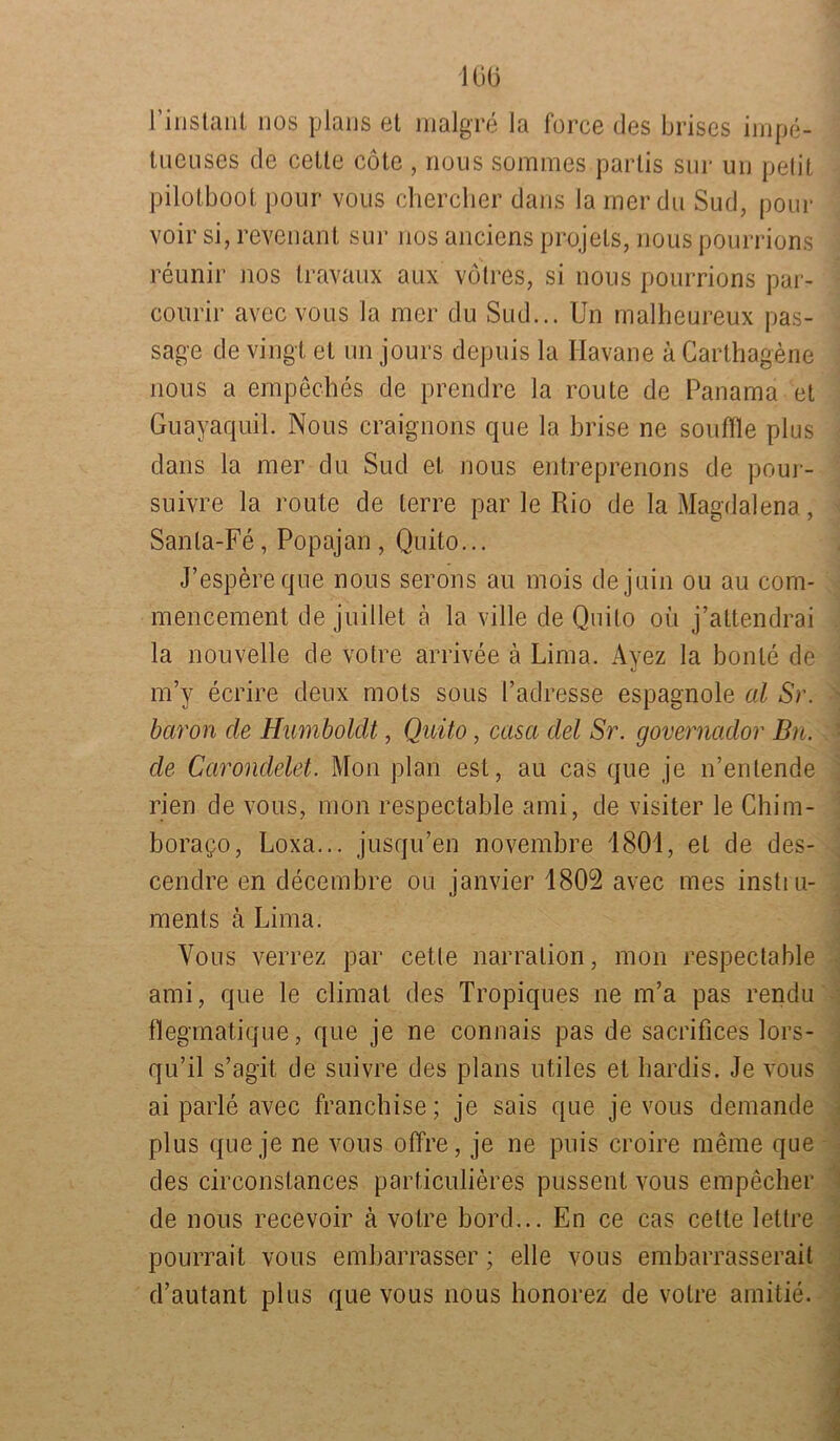 106 l’instanl nos plans et malgre Ja force des brises impe- tueuses de cette cötc , nous sommes parlis sur un petit pilotboot pour vous chercher dans la mer du Sud, pour voir si, revenant sur nos anciens projets, nous pourrions reunir nos travaux aux vötres, si nous pourrions par- courir avec vous la mer du Sud... Un malheureux pas- sage de vingt et un jours depuis la Havane k Carthagene nous a empeches de prendre la route de Panama et Guayaquil. Nous craignons que la brise ne souffle plus dans la mer du Sud et nous entreprenons de pour- suivre la route de lerre par le Rio de la Magdalena, Sanla-Fe, Popajan , Quito... J’espereque nous serons au mois dejuin ou au com- mencement de juillet ä la ville de Quito oü j’attendrai la nouvelle de votre arrivee ä Lima. Ayez la bonle de m’y ecrire deux mots sous l’ad resse espagnole al Sr. baron de Humboldt, Quito, casa del Sr. governador Bn. de Carondelet. Mon plan est, au cas que je n’enlende rien de vous, mon respectable ami, de visiter le Chim- borazo, Loxa... jusqu’en novembre 1801, et de des- cendre en decembre ou janvier 1802 avec mes instiu- ments ä Lima. Vous verrez par cette narration, mon respectable ami, que le climat des Tropiques ne m’a pas rendu flegmatique, que je ne connais pas de sacrifices lors- qu’il s’agit de suivre des plans utiles et bardis. Je vous ai parle avec franchise; je sais que je vous demande plus que je ne vous offre, je ne puis croire meine que des circonstances particulieres pussent vous empecher de nous recevoir ä votre bord... En ce cas cette lettre pourrail vous embarrasser; eile vous embarrasserait d’autant plus que vous nous honorez de votre amitie.