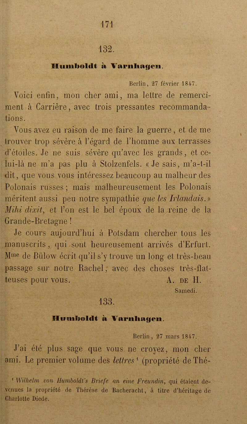 132. Humboldt a Variiltafieei. Berlin, 27 fevrier 1847. Voici enfin, mon eher ami, ma leltre de remerci- ment ä Carriere, avec trois pressantes recommanda- tions. Vons avez eu raison de me faire la gnerre, et de me trouver trop severe ä l’egard de l’homme aux terrasses d’etoiles. Je ne suis severe qu’avec les grands, et ce- lui-lä ne m’a pas plu ä Stolzenfels. «Je sais, m’a-t-il dit, que vous vous interessez beaucoup au malheur des Polonais russes; mais malheureusement les Polonais meritent aussi peu notre Sympathie que les Irlandais.)) Mihi dixit, et Ton est le bei epoux de la reine de la Grande-Bretagne! Je cours aujourd’hui ä Potsdam chercher Ions les manuscrits, qui sont heureusement arrives d’Erfurt. Mme de Bülow ecrit qu’il s’y trouve un long et tres-beau passage sur notre Rachel, avec des choses tres-flat- teuses pour vous. A. de H. Samedi. 133. Humboldt a Varuliageii. Berlin , 27 mars 1847. J ai eie plus sage que vous ne croyez, mon eher ami. Le premier volume des lettres1 (propriete deThe- 1 Wilhelm von Humboldt''s Briefe an eine Freundin, qui elaient de- venues la propriete de Therese cle Bacheracht, ä titre d’heritage de Charlotte Diede.