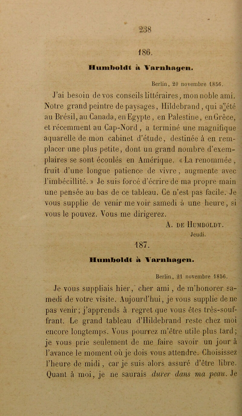 Berlin, 20 novembre 1856. J’ai besoin devos conseils litteraires, mon noble ami. Notre grand peintre de paysages, Hildebrand, qui ar^ete au Bresil, au Canada, enEgypte, en Palestine, enGrece, et recemment au Cap-Nord , a termine une raagnifique aquarelle de mon cabinet d’etude, destinee ä en rern- placer une plus petite, dont un grand nombre d’exem- plaires se sont ecoules en Amerique. «La renommee , fruit d’une longue patience de vivre, augmente avec l’imbecillite. »Je suis force d’ecrire de ma propre main une pensee au bas de ce tableau. Ge n’est pas facile. Je voiis supplie de venir mevoir samedi ä une heure, si vous le pouvez. Vous me dirigerez. A. de Humboldt. Jeudi. J87. Humboldt a Tariiliagen. Berlin, 21 novembre 1856. Je vous suppliais hier, eher ami, de m’honorer sa- medi de votre visite. Aujourd’hui, je vous supplie de ne pas venir; j’apprends ä regret que vous etes tres-souf- frant. Le grand tableau d’Hildebrand reste chez moi encore longtemps. Vous pourrez m’etre utile plus tard; je vous prie seulement de me faire savoir un jour ä Favance le moment oü je dois vous attendre. Choisissez l’heure de midi, car je suis alors assure d’etre libre. Quant ä moi, je ne saurais durer dans ma peau. Je