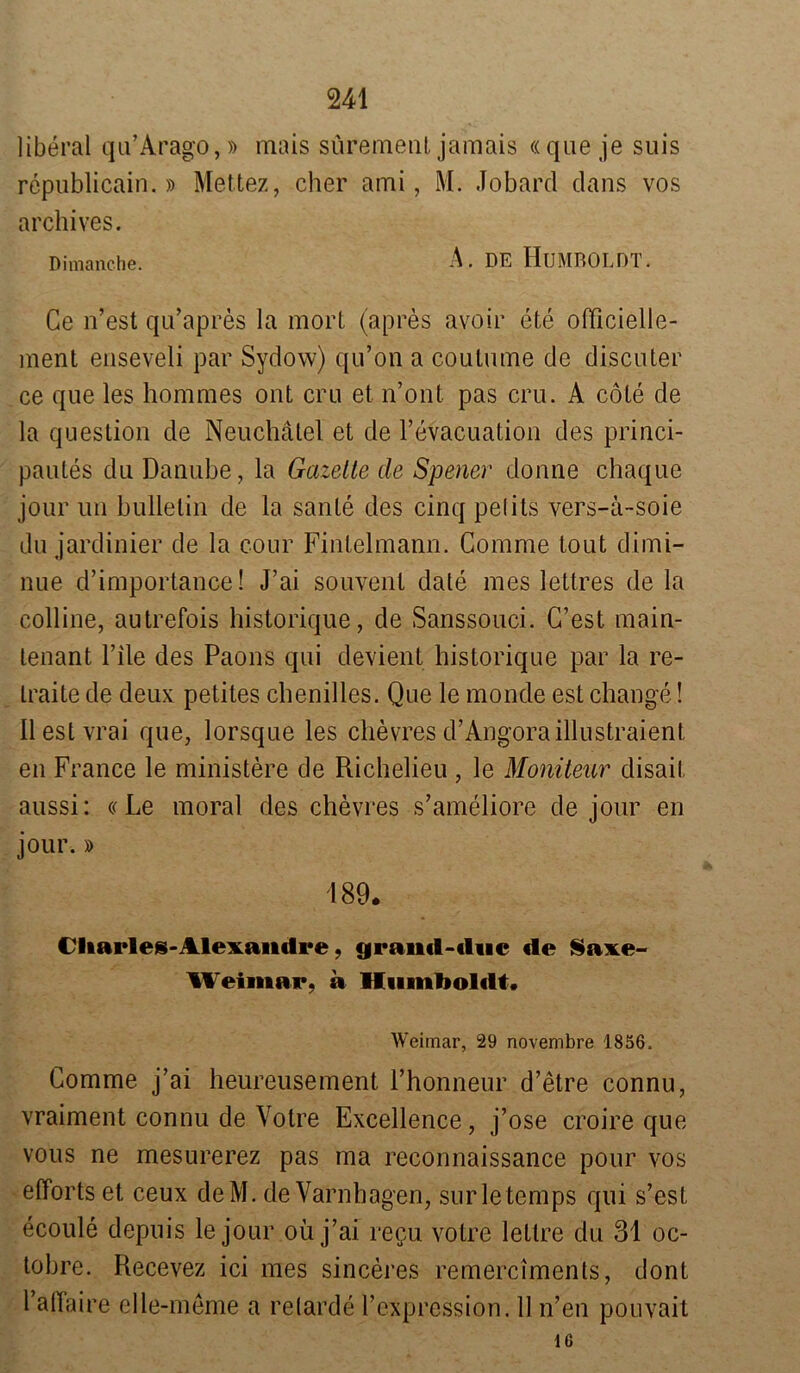 liberal qu’Arago,» mais sürement jamais «que je suis republicain.» Mettez, eher ami, M. Jobard dans vos archives. Di manche. A. DE HUMBOLDT. Ce n’est qu’apres la mort (apres ayoir ete officielle- ment enseveli par Sydow) qu’on a coutume de discuter ce que les hommes ont cru et n’ont pas cru. A cöte de la question de Neuchatel et de l’evacuation des princi- pautes du Danube, la Gazette de Spener donne chaque jour un bullelin de la sanle des cinq pelils vers-ä-soie du jardinier de la cour Fintelmann. Comme tout dimi- nue d’importance! J’ai souvent dale mes lettres de la colline, autrefois historique, de Sanssouci. G’est main- tenant l’ile des Paons qui devient historique par la re- Iraite de deux petites chenilles. Que le monde est change! Ilestvrai que, lorsque les chevres d’Angoraillustraient en France le ministere de Richelieu , le Moniteur disait aussi: «Le moral des chevres s’ameliore de jour en jour.» 189. Cliarles-Alexandre, granift-«liic de Saxe- Weimar, a Humboldt. Weimar, 29 novembre 1856. Comme j’ai heureusement Fhonneur d’etre connu, vraiment connu de Votre Excellence, j’ose croire que vous ne mesurerez pas ma reconnaissance pour vos elTorts et ceux deM. de Varnhagen, surletemps qui s’est ecoule depuis le jour oü j’ai re$u votre lettre du 31 oc- tobre. Recevez ici mes sinceres remerciments, dont 1’alTaire elle-meme a relarde l’expression. 11 n’en pouvait 16