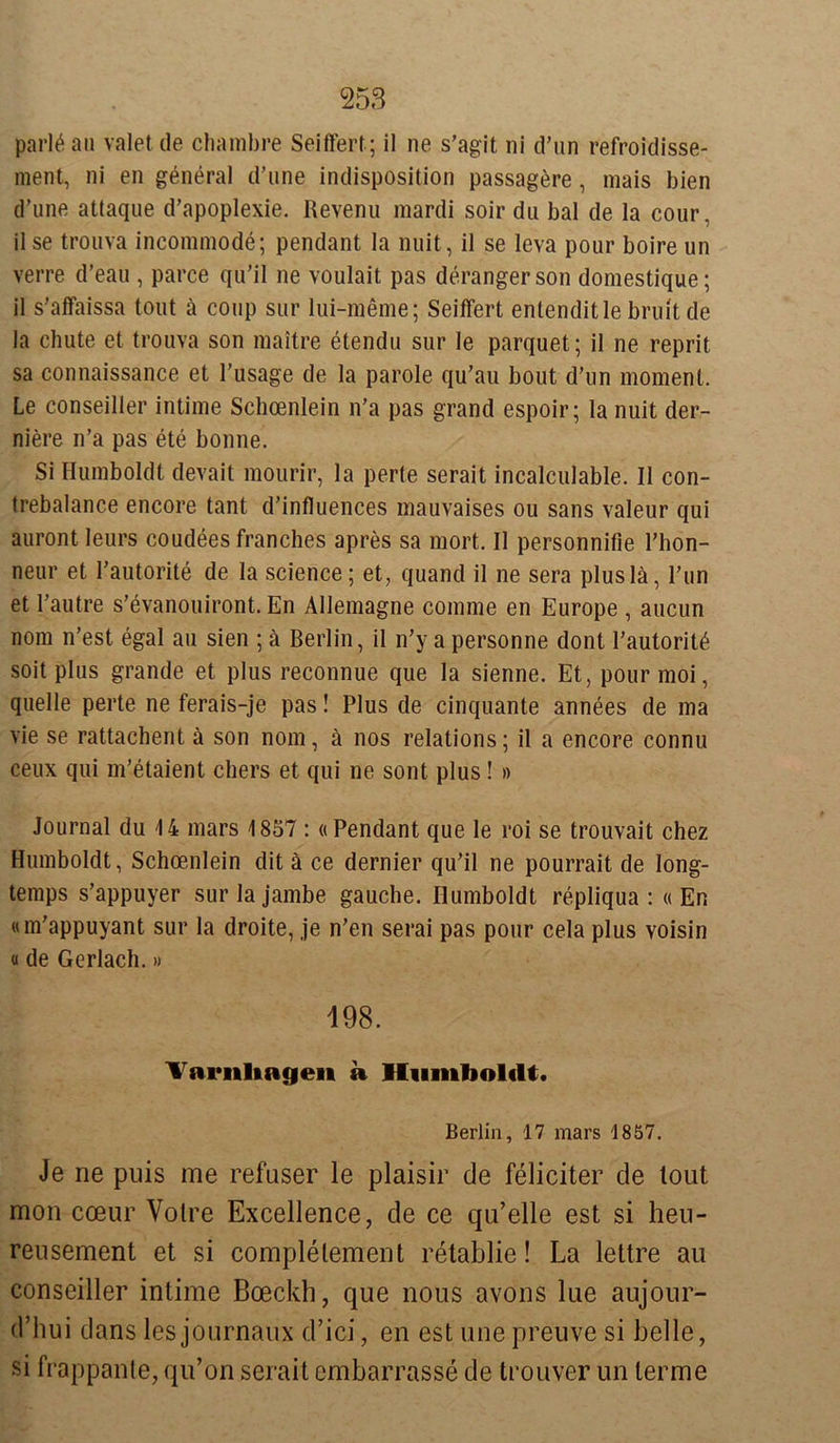 parläau valet de chambre Seiffert ; il ne s’agit ni d’un refroidisse- ment, ni en general d’une indispösition passagere, mais bien d’une attaque d’apoplexie. Revenu mardi soir du bal de la cour, il se trouva incommode; pendant la nuit, il se leva pour boire un verre d’eau , parce qu’il ne voulait pas derangerson domestique; il s'affaissa tout ä coup sur lui-meme; Seiffert entenditlebruit de la ehute et trouva son maitre etendu sur le parquet; il ne reprit sa connaissance et l’usage de la parole qu’au bout d’un moment. Le conseiller intime Schoenlein n'a pas grand espoir; la nuit der- niere n’a pas ete bonne. Si Humboldt devait mourir, la perte serait incalculable. Il con- trebalance encore tant d’influences mauvaises ou sans valeur qui auront leurs coudees franches apres sa mort. Il personnifie l’hon- neur et I’autorite de la Science; et, quand il ne sera pluslä, Run et l’autre s’evanouiront. En Allemagne comme en Europe , aucun nom n’est egal au sien ; ä Berlin, il n’y a personne dont l’autorit^ soit plus grande et plus reconnue que la sienne. Et, pourmoi, quelle perte ne ferais-je pas! Plus de cinquante annees de ma vie se rattachent ä son nom, ä nos relations; il a encore connu ceux qui m’etaient chers et qui ne sont plus! » Journal du 14 mars 1857 : «Pendant que le roi se trouvait chez Humboldt, Schoenlein dit ä ce dernier qu’il ne pourrait de long- temps s’appuyer surlajambe gauche. Humboldt repliqua : «En «m’appuyant sur la droite, je n’en serai pas pour cela plus voisin «de Gerlach.» 198. Varnliagen a Humboldt. Berlin, 17 mars 1857. Je ne puis me refuser le plaisir de feliciter de tout mon coeur Votre Excellence, de ce qn’elle est si heu- rensement et si complelement retablie! La lettre au conseiller intime Boeckh, que nous avons lue aujour- d’hui dans les journaux d’ici, en est une preuve si belle, si frappante, qu’on serait embarrasse de trouver un terme