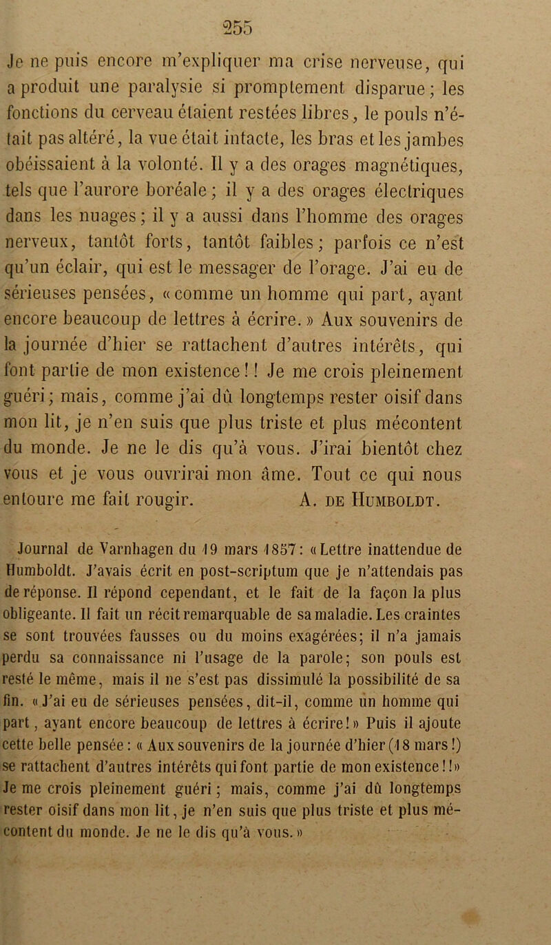 Je ne puis encore m’expliquer ma crise nervense, qui a produit une paralysie si promplement disparue; les fonctions du cerveau elaient restees libres, le pouls n’e- tait pas altere, la vue etait intacte, les bras et les jambes obeissaient ä la volonte. II y a des orages magnetiques, tels que l’aurore boreale; il y a des orages eleclriques dans les Images; il y a aussi dans Thomme des orages nerveux, tantöt forts, tantot faibles; parfois ce n’est qu’un eclair, qui est le messager de l’orage. J’ai eu de serieuses pensees, «comme un homme qui pari, ayant encore beauconp de lettres ä ecrire.» Aux Souvenirs de la journee d’hier se rattachent d’autres interets, qui fönt parlie de mon existence!! Je me crois pleinernent gneri; mais, comme j’ai du longtemps rester oisif dans mon lit, je n’en suis que plus triste et plus mecontent du monde. Je ne le dis qu’ä vous. J’irai bientot chez vous et je vous ouvrirai mon ame. Tout cc qui nous entoure me fait rougir. A. de Humboldt. Journal de Varnhagen du 19 mars 1857: «Lettre inattendue de Humboldt. J’avais ecrit en post-scriptum que je n’attendais pas dereponse. Il repond cependant, et le fait de la fagon la plus obligeante. Il fait un recitremarquable de samaladie.Les craintes se sont trouvees fausses ou du moins exagerees; il n’a jamais perdu sa connaissance ni l’usage de la parole; son pouls est reste le meme, mais il ne s’est pas dissimule la possibilite de sa fin. «J’ai eu de serieuses pensees, dit-il, comme un homme qui part, ayant encore beaucoup de lettres ä ecrire!» Puis il ajoute cette belle pensee:« Aux Souvenirs de la journee d’hier (18 mars!) se rattachent d’autres interets qui font partie de mon existence!!» Je me crois pleinernent gueri; mais, comme j’ai du longtemps rester oisif dans mon lit, je n’en suis que plus triste et plus me- content du monde. Je ne le dis qu’ä vous.»