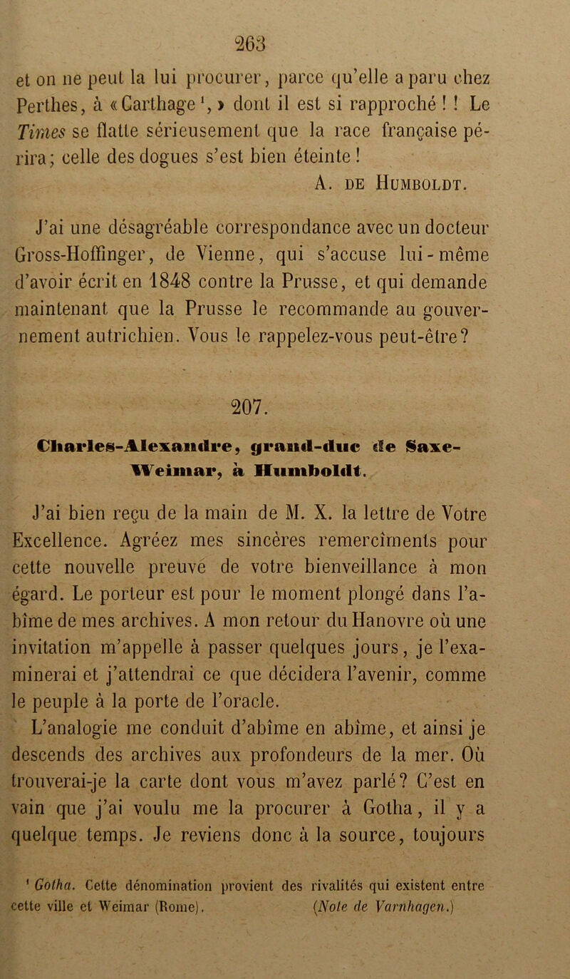 et on ne peut la lui procurer, parce qu’elle aparu ehez Perthes, ä «Garthage1, > dont il est si rapproche ! ! Le Times se Hatte serieusement qne la race francaise pe- rira; eelle des dogues s’est bien eteinte! A. de Humboldt. J’ai une desagreable correspondance avec un docteur Gross-Hoffinger, de Vienne, qui s’accuse lui-meme d’avoir ecrit en 1848 contre la Prnsse, et qni demande maintenant que la Prnsse le recommande au gonver- nement autrichien. Vous le rappelez-vous peut-etre? 207. Charles-Alexanilre, cjrancl-cluc eie Saxe- Weiinar, a Humboldt. J’ai bien regu de la main de M. X. la lettre de Votre Excellence. Agreez mes sinceres remercirnents pour cette nouvelle preuve de votre bienveillance ä mon egard. Le porteur est pour le moment plonge dans l’a- bime de mes archives. A mon retour du Hanovre oü une invitation m’appelle ä passer quelques jours, je l’exa- minerai et j’attendrai ce que decidera Pavenir, comme le peuple ä la porte de l’oracle. L’analogie me conduit d’abime en abime, et ainsi je descends des archives aux profondeurs de la mer. Oü trouverai-je la carte dont vous m’avez parle? G’est en vain que j’ai voulu me la procurer a Gotha, il y a quelque temps. Je reviens donc k la source, toujours ' Gotha. Cette denomination provient des rivalites qui existent entre cette ville et Weimar (Rome). (Note de Varnhagen.)