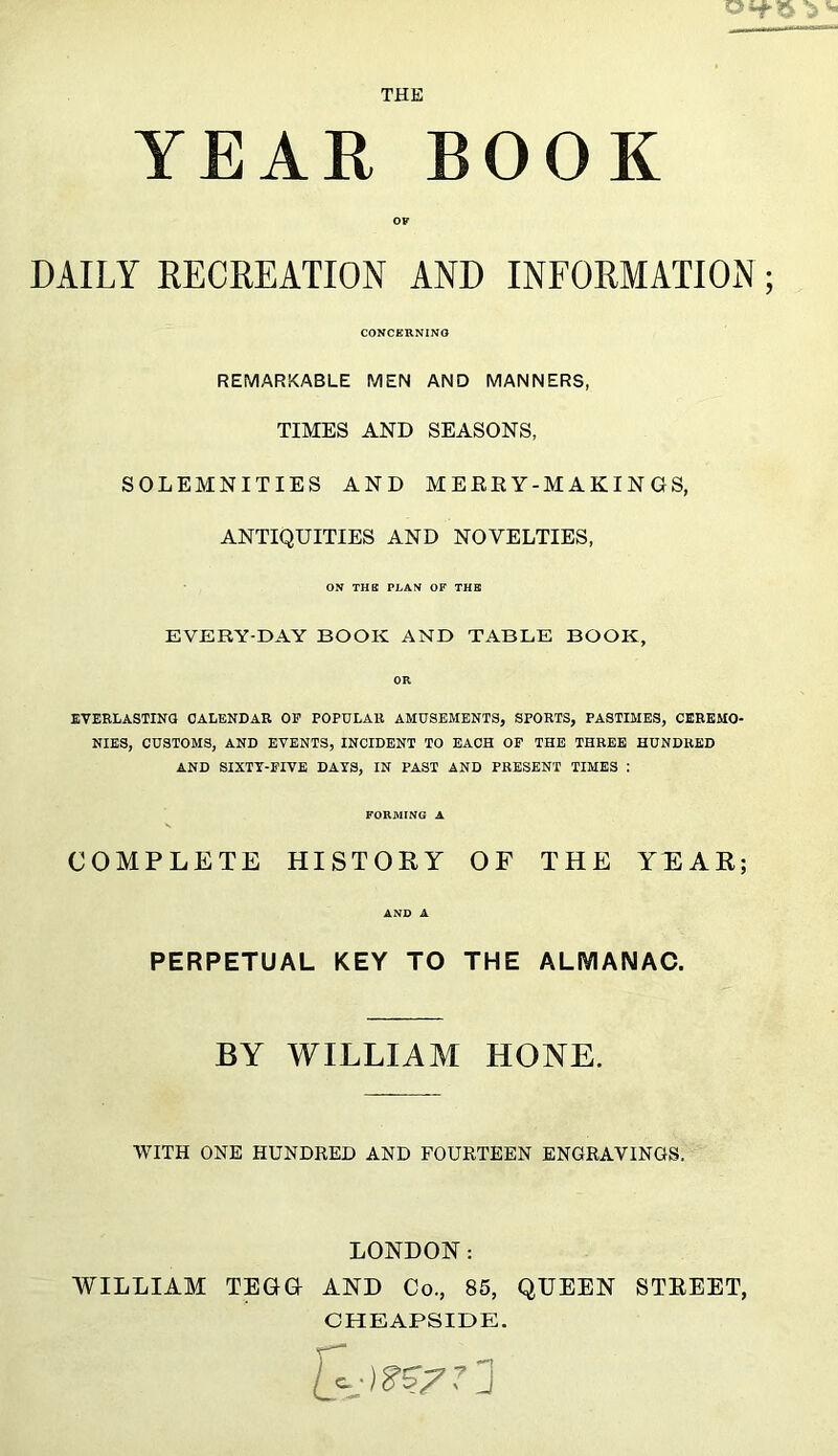 THE YEAR BOOK DAILY RECREATION AND INFORMATION ; CONCERNING REMARKABLE MEN AND MANNERS, TIMES AND SEASONS, SOLEMNITIES AND MERRY-MAKINGS, ANTIQUITIES AND NOVELTIES, ON THE PLAN OF THE EVERY-DAY BOOK AND TABLE BOOK, EVERLASTING CALENDAR OF POPULAR AMUSEMENTS, SPORTS, PASTIMES, CEREMO- NIES, CUSTOMS, AND EVENTS, INCIDENT TO EACH OF THE THREE HUNDRED AND SIXTY-FIVE DAYS, IN PAST AND PRESENT TIMES : FORMING A COMPLETE HISTORY OF THE YEAR; AND A PERPETUAL KEY TO THE ALMANAC. BY WILLIAM HONE. WITH ONE HUNDRED AND FOURTEEN ENGRAVINGS. LONDON: WILLIAM TEGG AND Co., 85, QUEEN STREET, CHEAPSIDE.