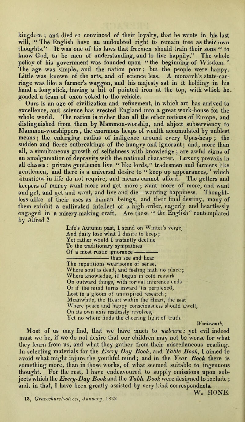 will, “ '1 he English have an undoubted right to remain free as their own thoughts.’’ It was one of his laws that freemen should train their sons “ to know God, to be men of understanding, and to live happily.” The whole policy of his government was founded upon “ the beginning of Wisdom. ” The age was simple, and the nation poor ; but the people were happy. Little was known of the arts, and of science less. A monarch’s state-car- riage was like a farmer’s waggon, and his majesty sat in it holding in his hand a long stick, having a bit of pointed iron at the top, with which he, goaded a team of oxen yoked to the vehicle. Ours is an age of civilization and refinement, in which art has arrived to excellence, and science has erected England into a great work-house foi the whole world. The nation is richer than all the other nations of Europe, and distinguished from them by Mammon-worship, and abject subserviency to Mammon-worshippers , the enormous heaps of wealth accumulated by unblest means; the enlarging radius of indigence around every Upas-heap ; the sudden and fierce outbrcakings of the hungry and ignorant; and, more than all, a simultaneous growth of selfishness with knowledge ; are awful signs of an amalgamation of depravity with the national character. Luxury prevails in all classes : private gentlemen live “ like lords,” tradesmen and farmers like gentlemen, and there is a universal desire to “ keep up appearances,” which situations in life do not require, and means cannot afford. The getters and keepers of money want more and get more ; want more of more, and want and get, and get and want, and live and die—wanting happiness. Thought- less alike of their uses as human beings, and their final destiny, many of them exhibit a cultivated intellect of a high order, eagerly and heartlessly engaged in a misery-making craft. Are these “ the English” contemplated by Alfred ? Life’s Autumn past, 1 stand on Winter’s verge. And daily lose what I desire to keep ; Yet rather would I instantly decline To the traditionary sympathies Of a most rustic ignorance than see and hear The repetitions wearisome of sense, Where soul is dead, and feeling hath no place; Where knowledge, ill begun in cold remark On outward things, with formal inference ends Or if the mind turns inward ’tis perplexed, Lost in a gloom of uninspired research; Meanwhile, the Heart within the Heart, the seat Where peace and happy consciousness should dwell, On its own axis restlessly revolves, Yet no where finds the cheering light of truth. Wordsv/ouh. Most of us may find, that we have mucn to unlearn: yet evil indeed must we be, if we do not desire that our children may not be worse for what they learn from us, and what they gather from their miscellaneous reading. In selecting materials for the Every-Day Book, and Table Book, I aimed to avoid what might injure the youthful mind; and in the Year Book there is something more, than in those works, of what seemed suitable to ingenuous thought. For the rest, 1 have endeavoured to supply omissions upon sub- jects which the Every-Day Book and the Table Book were designed to include ; and. in that, I have been greatly assisted by very kind correspondents. W. HONE. 13, Gracechurch-st) eel, January, 1832