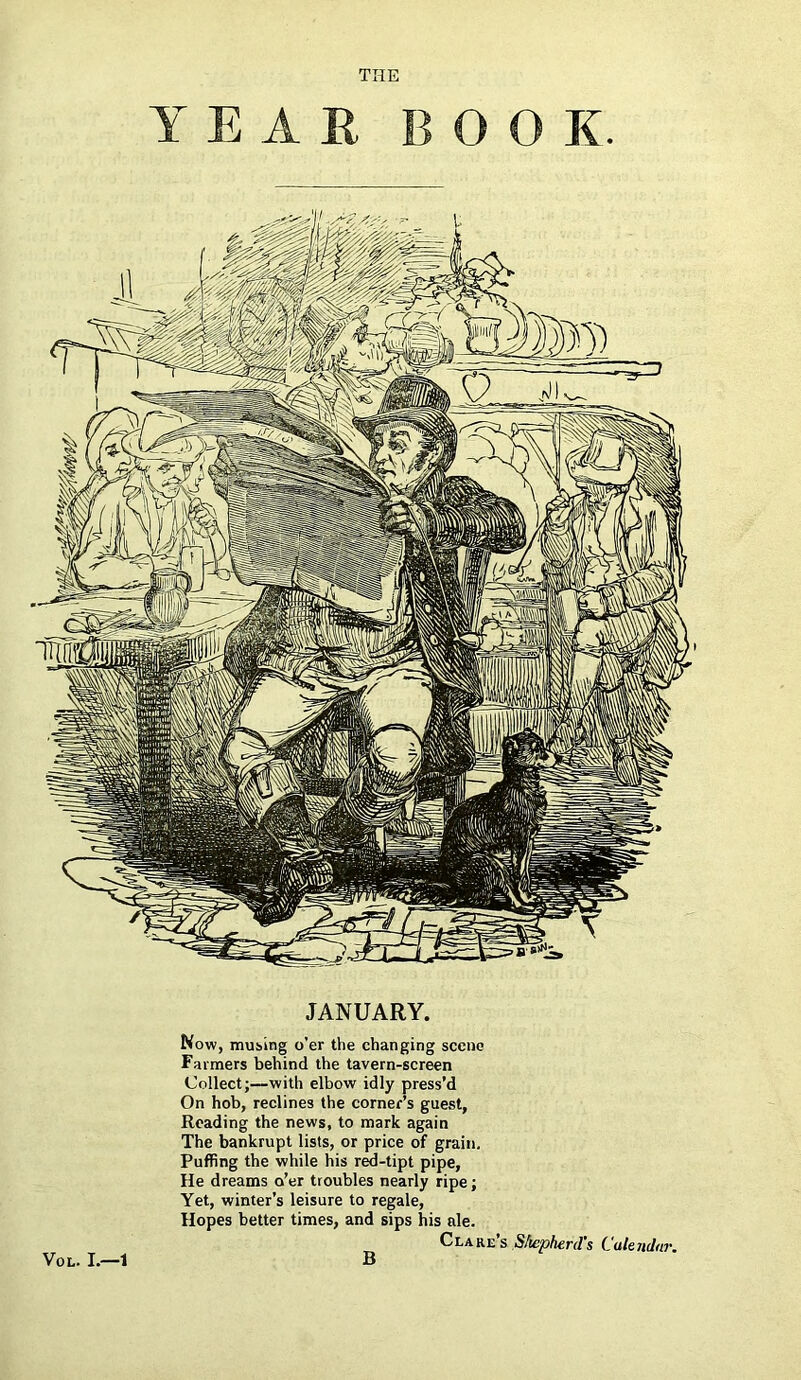 Y E A E BOOK. JANUARY. Now, musing o’er the changing scene Farmers behind the tavern-screen Collect;—with elbow idly press’d On hob, reclines the corner’s guest, Reading the news, to mark again The bankrupt lists, or price of grain. Puffing the while his red-tipt pipe, He dreams o’er troubles nearly ripe; Yet, winter’s leisure to regale, Hopes better times, and sips his ale. Clare s S/iepherd's Calendar. VOL. I.—1