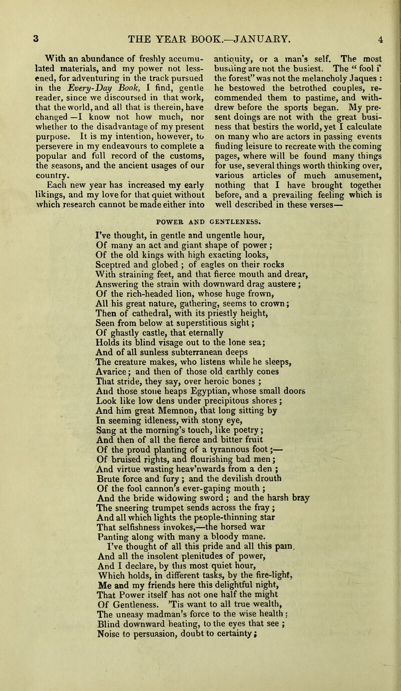 With an abundance of freshly accumu- lated materials, and my power not less- ened, for adventuring in the track pursued in the Every-Day Book, I find, gentle reader, since we discoursed in that work, that the world, and all that is therein, have changed —I know not how much, nor whether to the disadvantage of my present purpose. It is my intention, however, to persevere in my endeavours to complete a popular and full record of the customs, the seasons, and the ancient usages of our country. Each new year has increased my early likings, and my love for that quiet without which research cannot be made either into antiquity, or a man’s self. The most bustling are not the busiest. The “ fool i‘ the forest” was not the melancholy Jaques : he bestowed the betrothed couples, re- commended them to pastime, and with- drew before the sports began. My pre- sent doings are not with the great busi- ness that bestirs the world, yet I calculate on many who are actors in passing events finding leisure to recreate with the coming pages, where will be found many things for use, several things worth thinking over, various articles of much amusement, nothing that I have brought togethei before, and a prevailing feeling which is well described in these verses— POWER AND GENTLENESS. I’ve thought, in gentle and ungentle hour, Of many an act and giant shape of power; Of the old kings with high exacting looks, Sceptred and globed ; of eagles on their rocks With straining feet, and that fierce mouth and drear, Answering the strain with downward drag austere; Of the rich-headed lion, whose huge frown, All his great nature, gathering, seems to crown; Then of cathedral, with its priestly height, Seen from below at superstitious sight; Of ghastly castle, that eternally Holds its blind visage out to the lone sea; And of all sunless subterranean deeps The creature makes, who listens while he sleeps, Avarice; and then of those old earthly cones That stride, they say, over heroic bones ; And those stone heaps Egyptian, whose small doors Look like low dens under precipitous shores; And him great Memnon, that long sitting by In seeming idleness, with stony eye, Sang at the morning’s touch, like poetry; And then of all the fierce and bitter fruit Of the proud planting of a tyrannous foot;— Of bruised rights, and flourishing bad men; And virtue wasting heav’nwards from a den ; Brute force and fury ; and the devilish drouth Of the fool cannon’s ever-gaping mouth ; And the bride widowing sword; and the harsh bray The sneering trumpet sends across the fray ; And all which lights the people-thinning star That selfishness invokes,—the horsed war Panting along with many a bloody mane. I’ve thought of all this pride and all this pam. And all the insolent plenitudes of power, And I declare, by this most quiet hour, Which holds, in different tasks, by the fire-light, Me and my friends here this delightful night, That Power itself has not one half the might Of Gentleness. 'Tis want to all true wealth, The uneasy madman’s force to the wise health ; Blind downward beating, to the eyes that see ; Noise to persuasion, doubt to certainty;