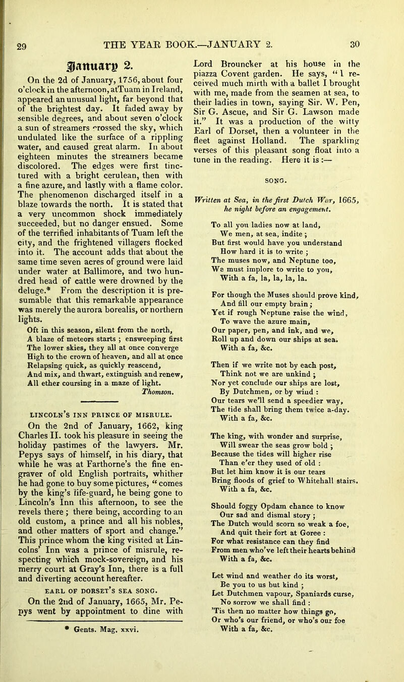 29 g}aituari> 2. On the 2d of January, 1756, about four o’clock in the afternoon, atTuam in Ireland, appeared an unusual light, far beyond that of the brightest day. It faded away by sensible degrees, and about seven o’clock a sun of streamers 'Tossed the sky, which undulated like the surface of a rippling water, and caused great alarm. In about eighteen minutes the streamers became discolored. The edges were first tinc- tured with a bright cerulean, then with a fine azure, and lastly with a flame color. The phenomenon discharged itself in a blaze towards the north. It is stated that a very uncommon shock immediately succeeded, but no danger ensued. Some of the terrified inhabitants of Tuam left the city, and the frightened villagers flocked into it. The account adds that about the same time seven acres of ground were laid under water at Baltimore, and two hun- dred head of cattle were drowned by the deluge.* From the description it is pre- sumable that this remarkable appearance was merely the aurora borealis, or northern lights. Oft in this season, silent from the north, A blaze of meteors starts ; ensweeping first The lower skies, they all at once converge High to the crown of heaven, and all at once Relapsing quick, as quickly reascend. And mix, and thwart, extinguish and renew. All ether coursing in a maze of light. Thomson. Lincoln’s inn prince of misrule. On the 2nd of January, 1662, king Charles II. took his pleasure in seeing the holiday pastimes of the lawyers. Mr. Pepys says of himself, in his diary, that while he was at Farthorne’s the fine en- graver of old English portraits, whither he had gone to buy some pictures, “ comes by the king’s life-guard, he being gone to Lincoln’s Inn this afternoon, to see the revels there ; there being, according to an old custom, a prince and all his nobles, and other matters of sport and change.’’ This prince whom the king visited at Lin- colns’ Inn was a piince of misrule, re- specting which mock-sovereign, and his merry court at Gray’s Inn, there is a full and diverting account hereafter. earl of Dorset’s sea song. On the 2nd of January, 1665, Mr. Pe- pys went by appointment to dine with Lord Brouncker at his house in the piazza Covent garden. He says, “ 1 re- ceived much mirth with a ballet I brought with me, made from the seamen at sea, to their ladies in town, saying Sir. W. Pen, Sir G. Ascue, and Sir G. Lawson made it.” It was a production of the witty Earl of Dorset, then a volunteer in the fleet against Holland. The sparkling verses of this pleasant song float into a tune in the reading. Here it is:— SONG. Written at Sea, in the first Dutch War, 1665, he night before an engagement. To all you ladies now at land. We men, at sea, indite ; But first would have you understand How hard it is to write ; The muses now, and Neptune too. We must implore to write to you. With a fa, la, la, la, la. For though the Muses should prove kind. And fill our empty brain ■ Yet if rough Neptune raise the wind, To wave the azure main. Our paper, pen, and ink, and we. Roll up and down our ships at sea. With a fa, &c. Then if we write not by each post. Think not we are unkind ; Nor yet conclude our ships are lost. By Dutchmen, or by wind : Our tears we’ll send a speedier way. The tide shall bring them twice a-day. With a fa, &c. The king, with wonder and surprise, Will swear the seas grow bold ; Because the tides will higher rise Than e’er they used of old : But let him know it is our tears Bring floods of grief to Whitehall stairs. With a fa, &c. Should foggy Opdam chance to know Our sad and dismal story ; The Dutch would scorn so weak a foe, And quit their fort at Goree : For what resistance can they find From men who’ve left their hearts behind With a fa, &c. Let wind and weather do its worst. Be you to us but kind ; Let Dutchmen vapour, Spaniards curse. No sorrow we shall find : ’Tis then no matter how things go. Or who’s our friend, or who’s our foe
