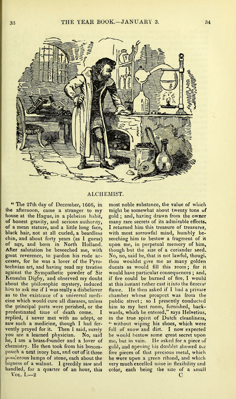 ALCHEMIST. “ The 27th day of December, 1666, in the afternoon, came a stranger to my house at the Hague, in a plebeian habit, of honest gravity, and serious authority, of a mean stature, and a little long face, black hair, not at all curled, a beardless chin, and about forty years (as I guess) of age, and born in North Holland. After salutation he beseeched me, with great reverence, to pardon his rude ac- cesses, for he was a lover of the Pyro- technian art, and having read my treatise against the Sympathetic powder of Sir Kensulm Digby, and observed my doubt about the philosophic mystery, induced him to ask me if 1 was really a disbeliever as to the existence of a universal medi- cine which would cure all diseases, unless the principal parts were perished, or the predestinated time of death come. I replied, I never met with an adept, or saw such a medicine, though I had fer- vently prayed for it. Then I said, surely you are a learned physician. No, said he, I am a brass-founder and a lover of chemistry. He then took from his bosom- pouch a neat ivory box, and out of it three ponderous lumps of stone, each about the bigness of a walnut. I greedily saw and handled, for a quarter of an hour, this Vol. T.—2 most noble substance, the value of which might be somewhat about twenty tons of gold ; and, having drawn from the owner many rare secrets of its admirable effects, I returned him this treasure of treasures, with most sorrowful mind, humbly be- seeching him to bestow a fragment of it upon me, in perpetual memory of him, though but the size of a coriander seed. No, no, said he, that is not lawful, though thou wouldst give me as many golden ducats as would fill this room; for it would have particular cousequences ; and, if fire could be burned of fire, I would at this instant rather cast it into the fierces' flame. He then asked if I had a private chamber whose prospect was from the public street; so I presently conducted him to my best room, furnished, back- wards, which he entered,” says Helvetius, in the true spirit of Dutch cleanliness, “ without wiping his shoes, which were full of snow and dirt. I now expected he would bestow some great secret upon me, but in vain, lie asked for a piece of gold, and opening his doublet showed me five pieces of that precious metal, which he Wore upen a green riband, and which very much excelled mine in flexibility and color, each being the size of a small C