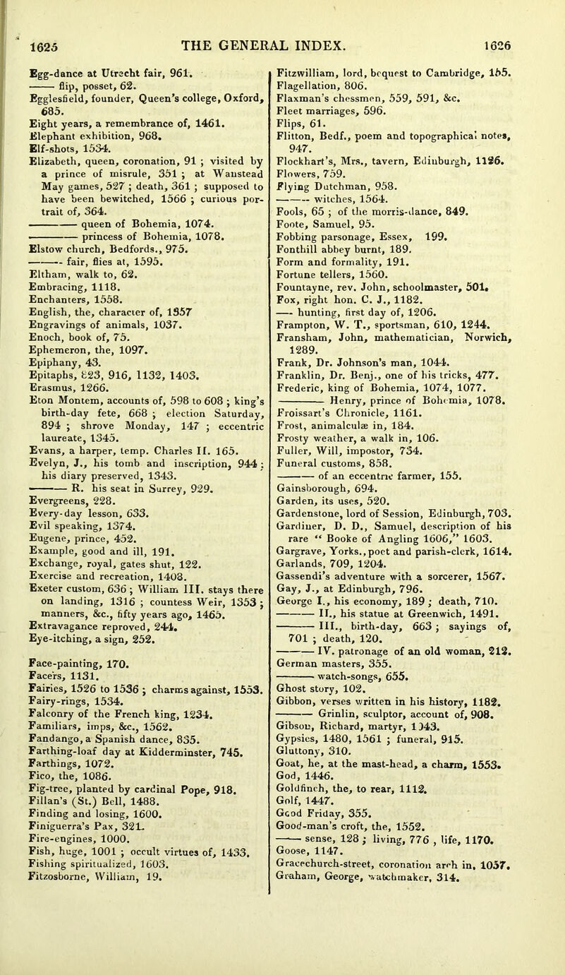Egg-dance at Utrecht fair, 961. flip, posset, 62. Egglesfield, founder, Queen’s college, Oxford, 685. Eight years, a remembrance of, 1461. Elephant exhibition, 968. Elf-shots, 1534. Elizabeth, queen, coronation, 91 ; visited by a prince of misrule, 351 ; at Waustead May games, 527 ; death, 361 ; supposed to have been bewitched, 1566 ; curious por- trait of, 364. queen of Bohemia, 1074. ■ — princess of Bohemia, 1078. Elstow church, Bedfords., 975. fair, flies at, 1595. Eltham, walk to, 62. Embracing, 1118. Enchanters, 1558. English, the, character of, 1357 Engravings of animals, 1037. Enoch, book of, 75. Ephemeron, the, 1097. Epiphany, 43. Epitaphs, 823, 916, 1132, 1403. Erasmus, 1266. Eton Montem, accounts of, 598 to 608 ; king’s birth-day fete, 668 ; election Saturday, 894 ; shrove Monday, 147 ; eccentric laureate, 1345. Evans, a harper, temp. Charles If. 165. Evelyn, J., his tomb and inscription, 944 : his diary preserved, 1343. — R. his seat in Surrey, 929. Evergreens, 228. Every-day lesson, 633. Evil speaking, 1374. Eugene, prince, 452. Example, good and ill, 191. Exchange, royal, gates shut, 122. Exercise and recreation, 1403. Exeter custom, 636 ; William III. stays there on landing, 1316 ; countess Weir, 1353; manners, &c., fifty years ago, 1465. Extravagance reproved, 244. Eye-itching, a sign, 252. Face-painting, 170. Facers, 1131. Fairies, 1526 to 1536 ; charms against, 1553. Fairy-rings, 1534. Falconry of the French king, 1234. Familiars, imps, &c., 1562. Fandango, a Spanish dance, 835. Farthing-loaf day at Kidderminster, 745. Farthings, 1072. Fico, the, 1086. Fig-tree, planted by cardinal Pope, 918. Fillan’s (St.) Bell, 1488. Finding and losing, 1600. Finiguerra’s Pax, 321- Fire-engines, 1000. Fish, huge, 1001 ; occult virtues of, 1433. Fishing spiritualized, 1603. Fitzosborne, William, 19. Fitzwilliam, lord, bequest to Cambridge, 155. Flagellation, 806. Flaxman’s chessmen, 559, 591, &c. Fleet marriages, 596. Flips, 61. Flitton, Bedf., poem and topographical notes, 947. Flockhart’s, Mrs., tavern, Edinburgh, 1126. Flowers, 759. Flying Dutchman, 958. witches, 1564. Fools, 65 ; of the morris-dance, 849. Foote, Samuel, 95. Fobbing parsonage, Essex, 199. Fonthill abbey burnt, 189. Form and formality, 191. Fortune tellers, 1560. Fountayne, rev. John, schoolmaster, 501, Fox, right hon. C. J., 1182. hunting, first day of, 1206. Frampton, W. T., sportsman, 610, 1244. Fransham, John, mathematician, Norwich, 1289. Frank, Dr. Johnson’s man, 1044. Franklin, Dr. Benj., one of his tricks, 477. Frederic, king of Bohemia, 1074, 1077. Henry, prince of Bohemia, 1078. Froissart’s Chronicle, 1161. Frost, animalculae in, 184. Frosty weather, a walk in, 106. Fuller, Will, impostor, 734. Funeral customs, 858. of an eccentric farmer, 155. Gainsborough, 694. Garden, its uses, 520. Gardenstone, lord of Session, Edinburgh, 703. Gardiner, D. D., Samuel, description of his rare “ Booke of Angling 1606,” 1603. Gargrave, Yorks.,poet and parish-clerk, 1614. Garlands, 709, 1204. Gassendi’s adventure with a sorcerer, 1567. Gay, J., at Edinburgh, 796. George I., his economy, 189 ; death, 710. II., his statue at Greenwich, 1491. III., birth-day, 663 ; sayings of, 701 ; death, 120. IV. patronage of an old woman, 212. German masters, 355. watch-songs, 655. Ghost story, 102. Gibbon, verses written in his history, 1182. Grinlin, sculptor, account of, 908. Gibson, Richard, martyr, 043. Gypsies, 1480, 1561 ; funeral, 915. Gluttony, 310. Goat, he, at the mast-head, a charm, 1553. God, 1446. Goldfinch, the, to rear, 1112. Golf, 1447. Good Friday, 355. Good-man’s croft, the, 1552. —— sense, 128 ; living, 776 , life, 1170. Goose, 1147. Gracechurch-street, coronation arch in, 1057. Graham, George, watchmaker, 314.