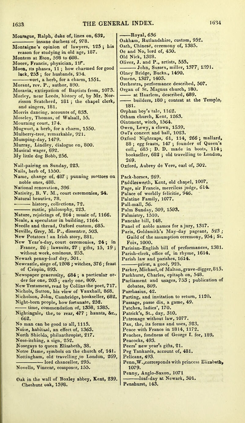 Montague, Ralph, duke of, lines on, 632, insane duchess of, 978. Montaigne’s opinion of lawyers, 125 ; his reason for studying in old age, 187. Montem at Eton, 598 to 608. Moore, Francis, physician, lir. Moon, its phases, 11 ; how charmed for good luck, 253 ; for husbands, 254. wort, a herb, for a charm, 1551. Morant, rev. P., author, 890. Moravia, extirpation of Baptists from, 1073. Morley, near Leeds, history of, by Mr. Nor- risson Scatcherd, 181 ; the chapel clerk, and singers, 181. Morris dancing, accounts of, 833. Moseley, Thomas, of Walsall, 55. Mourning court, 174. Mugwort, a herb, for a charm, 1550. Mulberry-tree, remarkable, 921. Mumping-day, 1479. Murray, Lindley, dialogue on, 800. Musical wager, 692. My little dog Bobb, 256. Nail-pairing on Sunday, 223. Nails, herb of, 1550. Name, change of, 487 ; punning mottoes on noble ones, 488. National renovation, 396. Nativity, B. V. M., court ceremonies, 24. Natural beauties, 78. • history, collections, 72. rustic, philosophy, 223. Nature, rejoicings of, 264 ; music of, 1166. Neale, a speculator in building, 1164. Needle and thread, Oxford custom, 685. Neville, Grey, M. P., dissenter, 503. New Potatoes ! an Irish story, 881. New Year’s-day, court ceremonies, 24; in France, 26 ; lawsuits, 27 ; gifts, 15, 19 ; without work, ominous, 253. Newark penny-loaf day, 301. Newcastle, siege of, 1208 ; witches, 376 ; feast of Crispin, 893. Newspaper generosity, 684 ; a particular or- der for one, 203 ; early one, 809. New Testament, read by Collins the poet, 717. Nichols, Sutton, his view of Vauxhall. 868. Nicholson, John, Cambridge, bookseller, 682. Night-born people, how fortunate, 252. • time, commendation of, 1358, 1385. Nightingale, the, to rear, 477 ; haunts, &c., 662. No man can be good to all, 1115. Noise, habitual, an effect of, 1363. North Shields, philanthropist, 217. Nose-itching, a sign, 252. Nosegays to queen Elizabeth, 38. Notre Dame, symbols on the church of, 141. Nottingham, old travelling ,to London, 269, lord chancellor, 295. Novello, Vincent, composer, 155. Oak in the wall of Boxley abbey, Kent, 239. Cheshunt oak, 1598. Royal, 636 Oakham, Rutlandshire, custom, 952. Oath, Chinesd, ceremony of, 1385. Oc and No, lord of, 430. Old Nick, 1328. Oliver, J. and P., artists, 555, John, Sussex, miller, 1377J 1391. Olney Bridge, Bucks., 1490. Omens, 1.327, 1403. Orchestra, performance described, 507. Organ of St. Magnus church, 180. at Haarlem, described, 689. builders, 180 ; contest at the Temple, 181. Orphan boy’s tale, 1162. Otham church, Kent, 1263. Ointment, witch, 1564. Owen, Lewy, a clown, 1539. Owl's concert and ball, 1023. Oxford Nightcaps, 61, 114, 266 ; mallard, 88 ; egg feasts, 147 ; founder of Queen’s coll., 685; D. D. made in boots, 114; bookseller, 682 ; old travelling to London, 269. Oxford, Aubrey de Vere, earl of, 302. Pack-horses, 269. Paddlesworth, Kent, old chapel, 1007, Page, sir Francis, merciless judge, 614. Palace of worldly felicitie, 946. Palatine Family, 1077. Pall-mall, 36. Palm Sunday, 309, 1593. Palmistry, 1510. Pancake bill, 148. Panel of noble names for a jury, 1317. Paris, Goldsmith’s May-day pageant, 523 ; Guild of the assumption ceremony, 954; St. Foix, 1000. Parisian-English bill of performances, 1381. Parish-clerk, office of, in rhyme, 1614. Parish law and parishes, 1614. priest, a good, 925. Parker, Michael, of Malton,grave-digger, 815. Parkhurst, Charles, epitaph on, 548. Parliament and usages, 753 ; publication of debates, 809. Parrhasius, 42. Parting, and invitation to return, 1120. Passage, passe dix, a game, 49. Patches, ladies’, 170. Patrick’s, St., day, 310. Patronage without law, 1077. Pax, the, its forms and uses, 323, Peace with France in 1814, 1172. Peaches, fondness of George I. for, 189. Peacocks, 493. Peers’ new year’s gifts, 21. Peg Tankards, account of, 481. Pelicans, 493. Penn,W.,corresponds with princess Elizabeth, 1079. Penny, Anglo-Saxon, 1071 loaf-day at Newark, 301. Penshurst, 143.