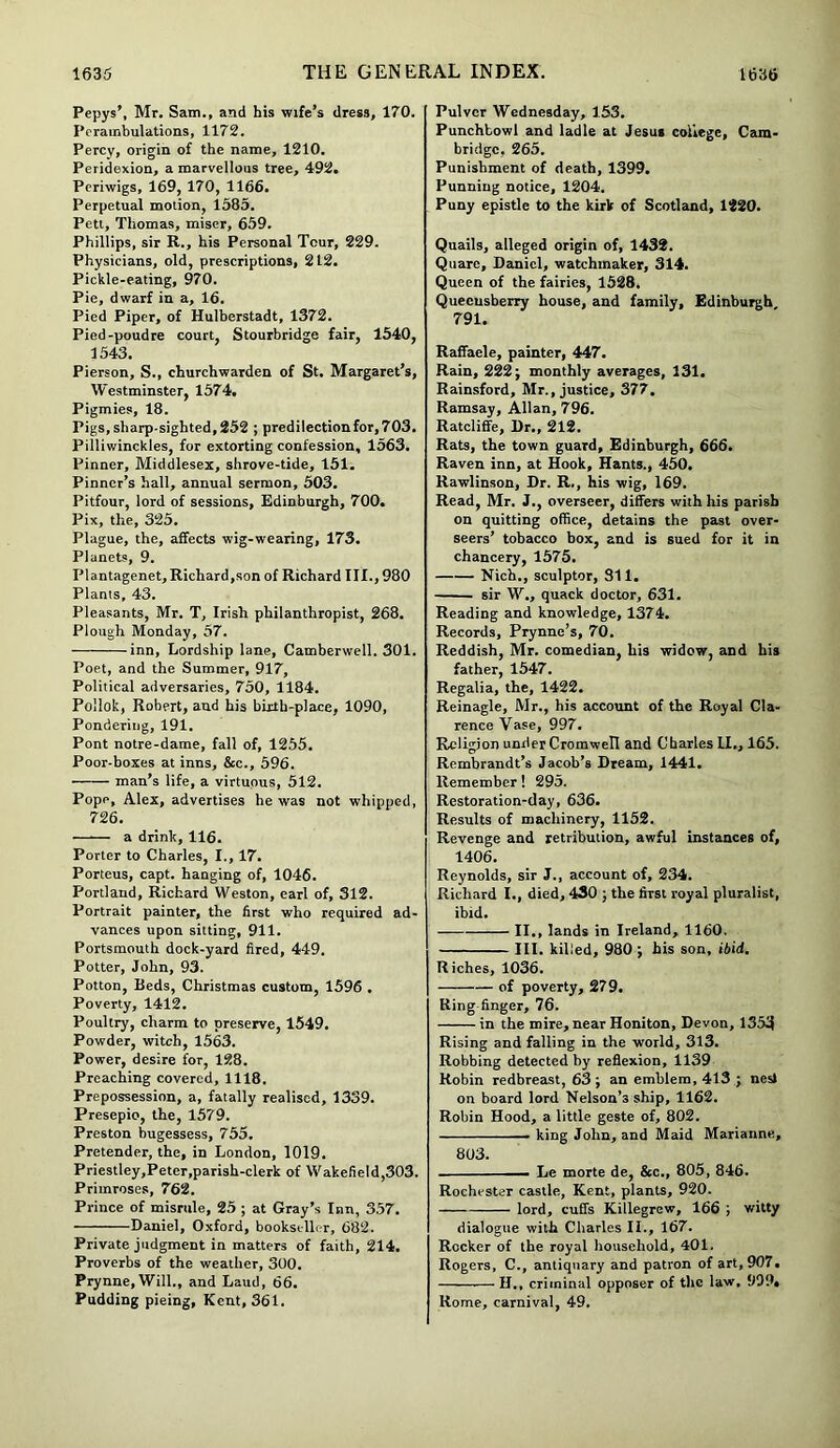 Pepys’, Mr. Sam., and his wife’s dress, 170. Perambulations, 1172. Percy, origin of the name, 1210. Peridexion, a marvellous tree, 492. Periwigs, 169, 170, 1166. Perpetual motion, 1585. Pett, Thomas, miser, 659. Phillips, sir R., his Personal Tour, 229. Physicians, old, prescriptions, 212. Pickle-eating, 970. Pie, dwarf in a, 16. Pied Piper, of Hulberstadt, 1372. Pied-poudre court, Stourbridge fair, 1540, 1543. Pierson, S., churchwarden of St. Margaret’s, Westminster, 1574. Pigmies, 18. Pigs, sharp-sighted,252 ; predilectionfor,703. Pilliwinckles, for extorting confession, 1563. Pinner, Middlesex, shrove-tide, 151. Pinner’s hall, annual sermon, 503. Pitfour, lord of sessions, Edinburgh, 700. Pix, the, 325. Plague, the, affects wig-wearing, 173. Planets, 9. Plantagenet, Richard,son of Richard III., 980 Plants, 43. Pleasants, Mr. T, Irish philanthropist, 268. Plough Monday, 57. inn, Lordship lane, Camberwell. 301. Poet, and the Summer, 917, Political adversaries, 750, 1184. Pollok, Robert, and his birth-place, 1090, Pondering, 191. Pont notre-dame, fall of, 1255. Poor-boxes at inns, &c., 596. man’s life, a virtuous, 512. Pope, Alex, advertises he was not whipped, 726. a drink, 116. Porter to Charles, I., 17. Porteus, capt. hanging of, 1046. Portland, Richard Weston, earl of, 312. Portrait painter, the first who required ad- vances upon sitting, 911. Portsmouth dock-yard fired, 449. Potter, John, 93. Potton, Beds, Christmas custom, 1596 . Poverty, 1412. Poultry, charm to preserve, 1549. Powder, witch, 1563. Power, desire for, 128. Preaching covered, 1118. Prepossession, a, fatally realised, 1339. Presepio, the, 1579. Preston bugessess, 755. Pretender, the, in London, 1019. Priestley,Peter,parish-clerk of Wakefield,303. Primroses, 762. Prince of misrule, 25 ; at Gray’s Inn, 357. Daniel, Oxford, bookseller, 682. Private judgment in matters of faith, 214. Proverbs of the weather, 300. Prynne,Will., and Laud, 66. Pudding pieing, Kent, 361. Pulvcr Wednesday, 153. Punchbowl and ladle at Jesus college, Cam- bridge, 265. Punishment of death, 1399. Punning notice, 1204. Puny epistle to the kirk of Scotland, 1220. Quails, alleged origin of, 1432. Quare, Daniel, watchmaker, 314. Queen of the fairies, 1528. Quecusberry house, and family, Edinburgh 791. Raffaele, painter, 447. Rain, 222; monthly averages, 131. Rainsford, Mr., justice, 377. Ramsay, Allan, 796. Ratcliffe, Dr., 212. Rats, the town guard, Edinburgh, 666. Raven inn, at Hook, Hants., 450. Rawlinson, Dr. R., his wig, 169. Read, Mr. J., overseer, differs with his parish on quitting office, detains the past over- seers’ tobacco box, and is sued for it in chancery, 1575. Nich., sculptor, 311. sir W„ quack doctor, 631. Reading and knowledge, 1374. Records, Prynne’s, 70. Reddish, Mr. comedian, his widow, and his father, 1547. Regalia, the, 1422. Reinagle, Mr., his account of the Royal Cla- rence Vase, 997. Religion under Cromwell and Charles LI., 165. Rembrandt’s Jacob’s Dream, 1441. Remember! 295. Restoration-day, 636. Results of machinery, 1152. Revenge and retribution, awful instances of, 1406. Reynolds, sir J., account of, 234. Richard I., died, 430 ; the first royal pluralist, ibid. II., lands in Ireland, 1160. III. killed, 980 ; his son, ibid. Riches, 1036. of poverty, 279. Ring finger, 76. in the mire, near Honiton, Devon, 1353 Rising and falling in the world, 313. Robbing detected by reflexion, 1139 Robin redbreast, 63 ; an emblem, 413 ; nesl on board lord Nelson’s ship, 1162. Robin Hood, a little geste of, 802. . king John, and Maid Marianne, 803. - Le morte de, &c., 805, 846. Rochester castle, Kent, plants, 920. lord, cuffs Killegrew, 166 ; witty dialogue with Charles II., 167. Rocker of the royal household, 401. Rogers, C., antiquary and patron of art, 907. H., criminal opposer of the law, 999, Home, carnival, 49.