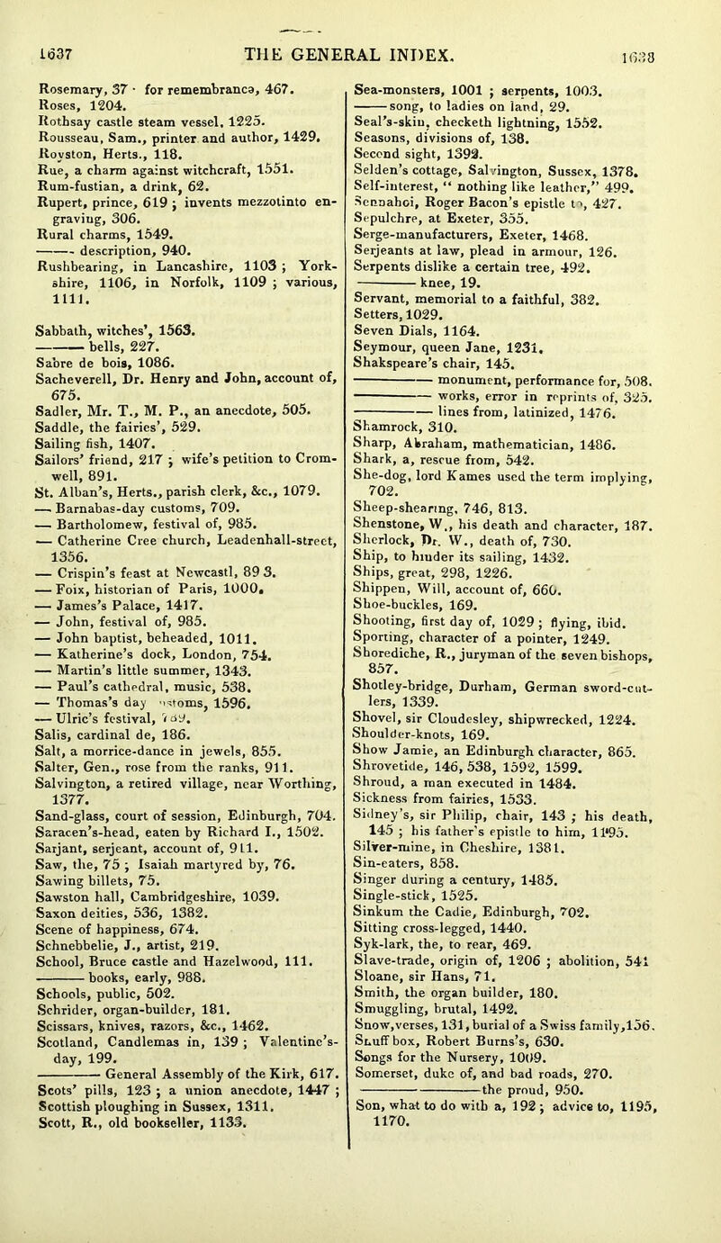Rosemary, 37 ■ for remembranca, 467. Roses, 1204. Rothsay castle steam vessel, 1225. Rousseau, Sam., printer and author, 1429. Rovston, Herts., 118. Rue, a charm against witchcraft, 1.551. Rum-fustian, a drink, 62. Rupert, prince, 619 ; invents mezzotinto en- graving, 306. Rural charms, 1549. description, 940. Rushbearing, in Lancashire, 1103 ; York- shire, 1106, in Norfolk, 1109 ; various, 1111. Sabbath, witches’, 1563. bells, 227. Sabre de bois, 1086. Sachcverell, Dr. Henry and John, account of, 675. Sadler, Mr. T„ M. P., an anecdote, 505. Saddle, the fairies’, 529. Sailing fish, 1407. Sailors’ friend, 217 ; wife’s petition to Crom- well, 891. St. Alban’s, Herts., parish clerk, &c., 1079. — Barnabas-day customs, 709. — Bartholomew, festival of, 985. — Catherine Cree church, Leadenhall-strect, 1356. — Crispin’s feast at Newcastl, 89 3. — Foix, historian of Paris, 1000, — James’s Palace, 1417. — John, festival of, 985. — John baptist, beheaded, 1011. — Katherine’s dock, London, 754. — Martin’s little summer, 1343. — Paul’s cathedral, music, 538. — Thomas’s day ostoms, 1596. — Ulric’s festival, Vuy. Salis, cardinal de, 186. Salt, a morrice-dance in jewels, 855. Salter, Gen., rose from the ranks, 911. Salvington, a retired village, near Worthing, 1377. Sand-glass, court of session, Edinburgh, 704. Sarac.en’s-head, eaten by Richard I., 1502. Sarjant, serjeant, account of, 911. Saw, the, 75 ; Isaiah martyred by, 76. Sawing billet3, 75. Sawston hall, Cambridgeshire, 1039. Saxon deities, 536, 1382. Scene of happiness, 674. Schnebbelie, J., artist, 219. School, Bruce castle and Hazelwood, 111. books, early, 988. Schools, public, 502. Schrider, organ-builder, 181. Scissars, knives, Tazors, &c., 1462. Scotland, Candlemas in, 139 ; Valentinc’s- day, 199. General Assembly of the Kirk, 617. Scots’ pills, 123 ; a union anecdote, 1447 ; Scottish ploughing in Sussex, 1311. Scott, R., old bookseller, 1133. Sea-monsters, 1001 ; serpents, 1003. song, to ladies on land, 29. Seal’s-skiu, checketh lightning, 1552. Seasons, divisions of, 138. Second sight, 1393. Selden’s cottage, Salvington, Sussex, 1378. Self-interest, “ nothing like leather,” 499. Sennahci, Roger Bacon’s epistle tv, 427. Sepulchre, at Exeter, 355. Serge-manufacturers, Exeter, 1468. Serjeants at law, plead in armour, 126. Serpents dislike a certain tree, 492. knee, 19. Servant, memorial to a faithful, 382. Setters, 1029. Seven Dials, 1164. Seymour, queen Jane, 1231. Shakspeare’s chair, 145. ■ monument, performance for, 508. works, error in reprints of, 325. lines from, latinized, 1476. Shamrock, 310. Sharp, Akraham, mathematician, 1486. Shark, a, rescue from, 542. She-dog, lord Kames used the term implying, 702. Sheep-shearing, 746, 813. Shenstone, W., his death and character, 187. Sherlock, Dr. \V., death of, 730. Ship, to hiuder its sailing, 1432. Ships, great, 298, 1226. Shippen, Will, account of, 660. Shoe-buckles, 169. Shooting, first day of, 1029 ; flying, ibid. Sporting, character of a pointer, 1249. Shorediche, R., juryman of the seven bishops, 857. Shotley-bridge, Durham, German sword-cut- lers, 1339. Shovel, sir Cloudesley, shipwrecked, 1224. Shoulder-knots, 169. Show Jamie, an Edinburgh character, 865. Shrovetide, 146, 538, 1592, 1599. Shroud, a man executed in 1484. Sickness from fairies, 1533. Sidney’s, sir Philip, chair, 143 ; his death, 145 ; his father’s epistle to him, 11‘95. Silver-mine, in Cheshire, 1381. Sin-eaters, 858. Singer during a century, 1485. Single-stick, 1525. Sinkum the Cadie, Edinburgh, 702. Sitting cross-legged, 1440. Syk-lark, the, to rear, 469. Slave-trade, origin of, 1206 ; abolition, 541 Sloane, sir Hans, 71. Smith, the organ builder, 180. Smuggling, brutal, 1492. Snow,verses, 131, burial of a Swiss family,156. Snuff box, Robert Burns’s, 630. Songs for the Nursery, 1009. Somerset, duke of, and bad roads, 270. the proud, 950. Son, what to do with a, 192 j advice to, 1195, 1170.