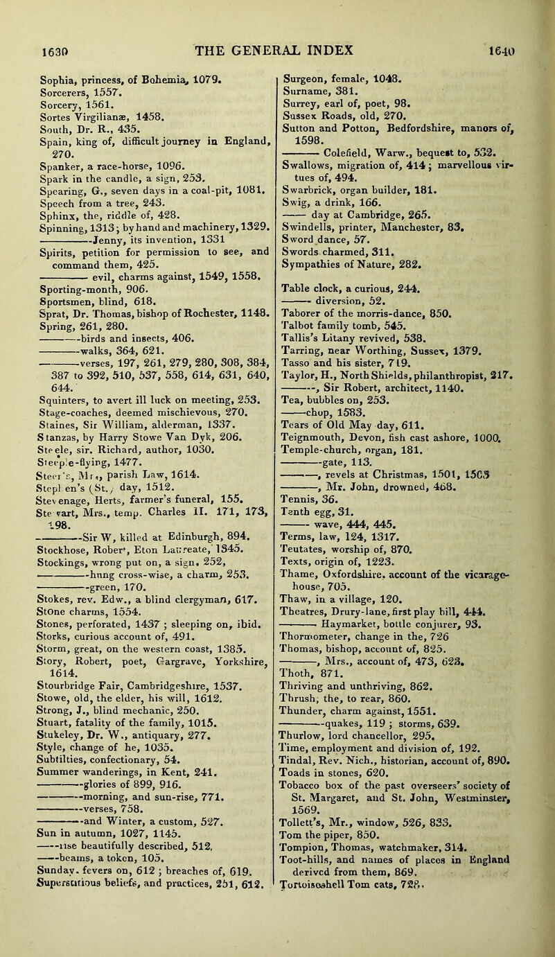 Sophia, princess, of Bohemia., 1079. Sorcerers, 1657. Sorcery, 1561. Sortes Virgilianae, 1458. South, Dr. R-, 435. Spain, king of, difficult journey in England, 270. Spanker, a race-horse, 1096. Spark in the candle, a sign, 253, Spearing, G., seven days in a coal-pit, 1081, Speech from a tree, 243. Sphinx, the, riddle of, 428. Spinning, 1313; by hand and machinery, 1329. Jenny, its invention, 1331 Spirits, petition for permission to see, and command them, 425. evil, charms against, 1549, 1558, Sporting-month, 906. Sportsmen, blind, 618. Sprat, Dr. Thomas, bishop of Rochester, 1148. Spring, 261, 280. birds and insects, 406. walks, 364, 621. —verses, 197, 261, 279, 280, 308, 384, 387 to 392, 510, 537, 558, 614, 631, 640, 644. Squinters, to avert ill luck on meeting, 253. Stage-coaches, deemed mischievous, 270. Staines, Sir William, alderman, 1337. Stanzas, by Harry Stowe Van Dyk, 206. Steele, sir. Richard, author, 1030. Steepie-flying, 1477. Steer's, Mr,, parish Law, 1614. Stepl en’s (St., day, 1512. Stev enage, Herts, farmer’s funeral, 155. Ste vart, Mrs., temp. Charles II. 171, 173, 198. Sir W, killed at Edinburgh, 894. Stockhose, Rober', Eton Laureate, 1345. Stockings, wrong put on, a sign. 252, ■ hnng cross-wise, a charm, 253. green, 170. Stokes, rev. Edw., a blind clergyman, 617. Stone charms, 1554. Stones, perforated, 1437 ; sleeping on, ibid. Storks, curious account of, 491. Storm, great, on the western coast, 1385. Story, Robert, poet, Gargrave, Yorkshire, 1614. Stourbridge Fair, Cambridgeshire, 1537. Stowe, old, the elder, his will, 1612. Strong, J., blind mechanic, 250. Stuart, fatality of the family, 1015. Stukeley, Dr. W., antiquary, 277. Style, change of he, 1035. Subtilties, confectionary, 54. Summer wanderings, in Kent, 241. glories of 899, 916. morning, and sun-rise, 771. verses, 758. and Winter, a custom, 527. Sun in autumn, 1027, 1145. rise beautifully described, 512, ——beams, a token, 105. Sunday, fevers on, 612 ; breaches of, 619. Superstitious beliefs, and practices, 251, 612. Surgeon, female, 1048. Surname, 381. Surrey, earl of, poet, 98. Sussex Roads, old, 270. Sutton and Potton, Bedfordshire, manors of, 1598. Colefield, Warw., bequest to, 532. Swallows, migration of, 414 ; marvellous vir- tues of, 494. Swarbrick, organ builder, 181. Swig, a drink, 166. day at Cambridge, 265. Swindells, printer, Manchester, 83. Sword dance, 57. Swords charmed, 311. Sympathies of Nature, 282. Table clock, a curious, 244. diversion, 52. Taborer of the morris-dance, 850. Talbot family tomb, 545. Tallis’s Litany revived, 538. Tarring, near Worthing, Sussex, 1379. Tasso and his sister, 719. Taylor, H., North Shields, philanthropist, 317. , Sir Robert, architect, 1140. Tea, bubbles on, 253. chop, 1583. Tears of Old May day, 611. Teignmouth, Devon, fish cast ashore, 1000. Temple-church, organ, 181, gate, 113. , revels at Christmas, 1501, 15C3 , Mr. John, drowned, 468. Tennis, 36. Tenth egg, 31. wave, 444, 445. Terms, law, 124, 1317. Teutates, worship of, 870. Texts, origin of, 1223. Thame, Oxfordshire, account of the vicarage- house, 705. Thaw, in a village, 120. Theatres, Drury-lane, first play bill, 444. — ■ Haymarket, bottle conjurer, 93. Thormometer, change in the, 726 Thomas, bishop, account of, 825. , Mrs., account of, 473, 623. Thoth, 871. Thriving and unthriving, 862. Thrush, the, to rear, 860. Thunder, charm against, 1551. quakes, 119 ; storms, 639. Thurlow, lord chancellor, 295. Time, employment and division of, 192. Tindal, Rev. Nich., historian, account of, 890. Toads in stones, 620. Tobacco box of the past overseers’ society of St. Margaret, and St. John, Westminster, 1569. Tollett’s, Mr., window, 526, 833. Tom the piper, 850. Tompion, Thomas, watchmaker, 314. Toot-hills, and names of places in England derived from them, 869. Tortoiseshell Tom cats, 728.
