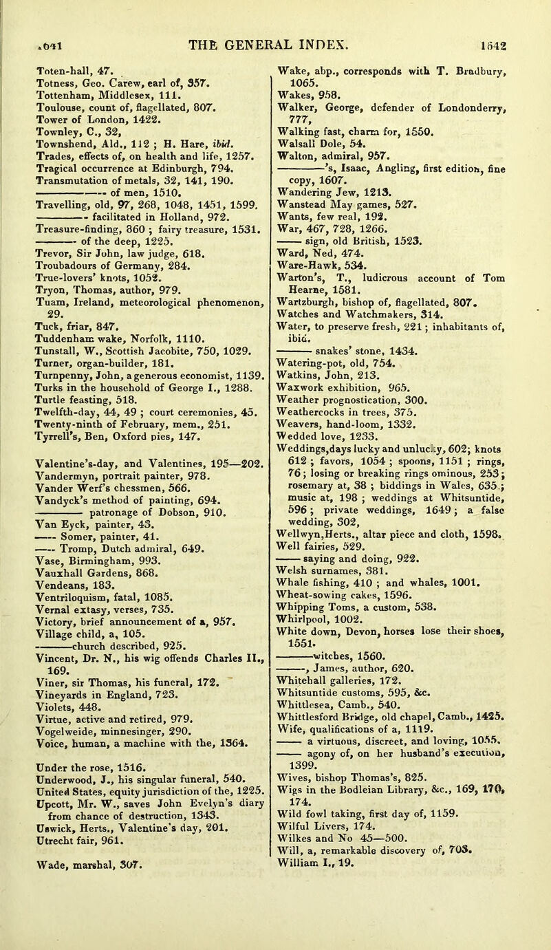 Toten-hall, 47. Totness, Geo. Carew, earl of, 357. Tottenham, Middlesex, 111. Toulouse, count of, flagellated, 807. Tower of London, 1422. Townley, C., 32, Townshend, Aid., 112 ; H. Hare, ibid. Trades, effects of, on health and life, 1257. Tragical occurrence at Edinburgh, 794. Transmutation of metals, 32, 141, 190. of men, 1510. Travelling, old, 97, 268, 1048, 1451, 1599. facilitated in Holland, 972. Treasure-finding, 360 ; fairy treasure, 1531. of the deep, 1225. Trevor, Sir John, law judge, 618. Troubadours of Germany, 284. True-lovers’ knots, 1052. Tryon, Thomas, author, 979. Tuam, Ireland, meteorological phenomenon, 29. Tuck, friar, 847. Tuddenham wake, Norfolk, 1110. Tunstall, W., Scottish Jacobite, 750, 1029. Turner, organ-builder, 181. Turnpenny, John, a generous economist, 1139. Turks in the household of George I., 1288. Turtle feasting, 518. Twelfth-day, 44, 49 ; court ceremonies, 45. Twenty-ninth of February, mem., 251. Tyrrell’s, Ben, Oxford pies, 147. Valentine’s-day, and Valentines, 195—202. Vandermyn, portrait painter, 978. Vander Werf’s chessmen, 566. Vandyck’s method of painting, 694. patronage of Dobson, 910. Van Eyck, painter, 43. Somer, painter, 41. Tromp, Dutch admiral, 649. Vase, Birmingham, 993. Vauxhall Gardens, 868. Vendeans, 183. Ventriloquism, fatal, 1085. Vernal extasy, verses, 735. Victory, brief announcement of a, 957. Village child, a, 105. church described, 925. Vincent, Dr. N., his wig offends Charles II., 169. Viner, sir Thomas, his funeral, 172. Vineyards in England, 723. Violets, 448. Virtue, active and retired, 979. Vogelweide, minnesinger, 290. Voice, human, a machine with the, 1364. Under the rose, 1516. Underwood, J., his singular funeral, 540. United States, equity jurisdiction of the, 1225. Upcott, Mr. W., saves John Evelyn’s diary from chance of destruction, 1343. Uswick, Herts., Valentine's day, 201. Utrecht fair, 961. Wake, abp., corresponds with T. Bradbury, 1065. Wakes, 958. Walker, George, defender of Londonderry, 777, Walking fast, charm for, 1550. Walsall Dole, 54. Walton, admiral, 957. ’s, Isaac, Angling, first edition, fine copy, 1607. Wandering Jew, 1213. Wanstead May games, 527. Wants, few real, 192. War, 467, 728, 1266. sign, old British, 1523. Ward, Ned, 474. Ware-Hawk, 534. Warton’s, T., ludicrous account of Tom Hearne, 1581. Wartzburgh, bishop of, flagellated, 807. Watches and Watchmakers, 314. Water, to preserve fresh, 221 ; inhabitants of, ibid. snakes’ stone, 1434. Watering-pot, old, 754. Watkins, John, 213. Waxwork exhibition, 965. Weather prognostication, 300. Weathercocks in trees, 375. Weavers, hand-loom, 1332. Wedded love, 1233. Weddings,days lucky and unluci.y, 602; knots 612 ; favors, 1054 ; spoons, 1151 ; rings, 76 ; losing or breaking rings ominous, 253 ; rosemary at, 38 ; biddings in Wales, 635 ; music at, 198 ; weddings at Whitsuntide, 596 ; private weddings, 1649; a false wedding, 302, Wellwyn,Herts., altar piece and cloth, 1598. Well fairies, 529. saying and doing, 922. Welsh surnames, 381. Whale fishing, 410 ; and whales, 1001. Wheat-sowing cakes, 1596. Whipping Toms, a custom, 538. Whirlpool, 1002. White down, Devon, horses lose their shoes, 1551- witches, 1560. , James, author, 620. Whitehall galleries, 172. Whitsuntide customs, 595, &c. Whittlesea, Camb., 540. Whittlesford Bridge, old chapel, Camb., 1425. Wife, qualifications of a, 1119. a virtuous, discreet, and loving, 1055. agony of, on her husband’s execution, 1399. Wives, bishop Thomas’s, 825. Wigs in the Bodleian Library, &c., 169, 170» 174. Wild fowl taking, first day of, 1159. Wilful Livers, 174. Wilkes and No 45—500. Will, a, remarkable discovery of, 70S. William I., 19. Wade, marshal, 307.