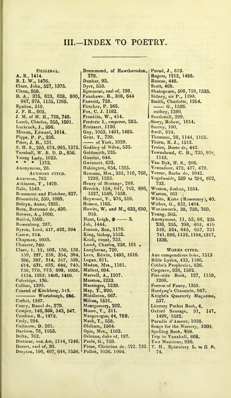 III.—INDEX TO POETRY Original. A. B., 1414. B. I. W., 1476. Clare, John, 627, 1375. Cleon, 958. D. A., 375, 623, 628, 800, 947, 975, 1135, 1265. Epsilon, 510. J. F. R., 802. J. M. of M. H., 728, 748. r,amb, Charles, 355, 1591. Luckcock, J., 996. Moxon, Edward, 1614. Pipps, P. P., 256. Prior, J. R., 131. S. H. S., 295, 674,995,1375. Turnbull, W. B. D. D., 856. Young Lady, 1023. • 4 * 1373. Anonymous, 28. Authors cited. Anacreon, 782. Atkinson, T , 1429. Bale, 1549. Beaumont and Fletcher, 827. Bloomfield, 550, 1069. Boleyn, Anne, 1231. Born, Bertrand de, 430. Brewer, A., 1000. Butler, 1560. Buwenburg, 287. Byron, Lord, 417, 422, 904 Carew, 214. Chapman, 1055. Chaucer, 760. Clare, 1, 11, 102, 130, 138, 159, 227, 258, 354, 384, 386, 387, 514, 517, 538, 614, 631, 633, 642, 745, 758, 770, 773, 898, 1026, 1154, 1282, 1408, 1410. Coleridge, 136. Collins, 1395. Conrad of Kirchberg, 515. Wurtzburgh, 286. Corbet, 1527. Couey, Raoul de, 279. Cowper, 146,360, 543, 547. Crashaw, R., 1272. Oroly, 284. Cudmore, D. 261. Davison, 78, 1053. Delta, 762. Dietmar, von Ast, 1114, 1246. Dorset, earl of, 30. Drayton, 196, 407, 644, 1536. Drummond, of Hawthorndon, 279. Dunbar, 92. Dyer, 553. Egremont, earl of, 198. Fanshawe, R., 308, 644 Fawcett, 728. Fletcher, P. 266. Fox, C. J. 1182. Franklin, W., 414. Frederic I., emperor, 285. Froissart, 1120. Gay, 1053, 1401, 1485. Gent. T., 739. of York, 1029. Godfrey of Nifen, 535. Goldsmith, 235. Guarini, 644. Gwinnett, 632. Hahington, 654, 1385. Hemans, Mrs., 282, 719, 768, 1226, 1523. Henry of Morunge, 288. Herrick, 154, 647, 762, 896, 1527, 1549, 1558. Heywood, T., 276, 510. Homer, 1165. Howitt, W. and M., 633, 650, 918. Hunt, Leigh, $ 3. Job, 1444. Jonson, Ben, 1170. King, bishop, 1552. Kraft, count, 733. Lamb, Charles, 228, 101 • Langhorne, 720. Lees, Edwin, 1495, 1616. Logan, 611. Madan, Mrs., 1181. Mallett, 694. Marvell, A., 1207. Marston, 1233. Massinger, 1239. May, T., 920. Middleton, 667. Milton, 1531. Montgomery, 202. Moore, T., 311. Naogeorgus, 44, 789. Nash, T., 558. Oldham, 1564. Opie, Mrs., 1162. Orleans, duke of, 197. Peele, G., 759. Pisan, Christine de, 522. 732. Pollok, 1036. 1094. Proud, J., 813. Rogers, 1212, 1485. Roscoe, 448. Scott, 468. Shakspeare, 508, 759, 1535. Sidney, sir P., 1193. Smith, Charlotte, 1284. G., 1536. outhey, 1280. Southwell, 299. Story, Robert, 1614. Surrey, 100. Swift, 824. Thomson, 28, 1144, 1165. Thorn, R. J., 1512. Troies, Doete de, 442. Townshend, C. H., 735, 938. 1143. Van Dyk, H. S., 206. Ventadour, 472, 477, 479. Verrue, Barbe de, 1042. VogelweJde, 289 to 294, 662, 733. Weston, Joshua, 1554. Warton, 161 . White, Kirke (Rosemary), 40. Wither, G„ 852, 1404. Wordsworth, 38, 750, 760. Young, 505. Anonymous, 11, 55, 86, 228 238, 255, 398, 403, 410 516, 524, 645, 657, 731 741,896,1132, 1194,1317, 1338. Works cited. Ane compendious boke, 1513 Bible Lyrics, 433, 1166. Cobbe’s Prophecies, 836. Cotgrave, 836, 1562. Fire-side Book, 127, 1159, 1206. Forrest of Fancy, 1358. Hardyng’s Chronicle, 987. Knight’s Quarterly Magazine, 537. Literary Pocket Book, 4. Oxford Sausage, 91, 147, 1499, 1532. Paradis d’Amour, 1038. Songs for the Nursery, 1009. Spelling Book, 499. Trip to Vauxhali, 868. Two Mansions, 936. T. H., Epistolary L. to H S, 74.