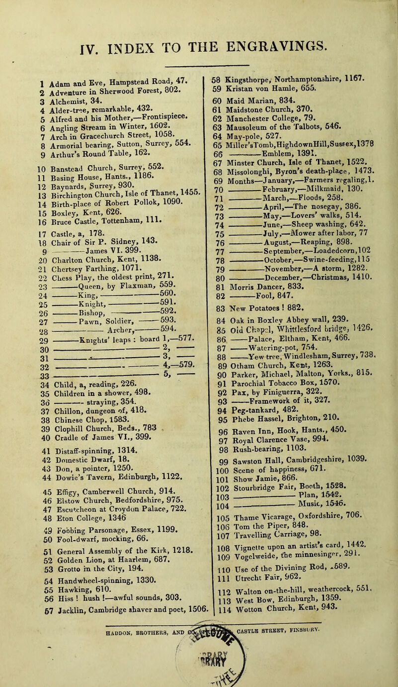 1 Adam and Eve, Hampstead Road, 47. 2 Adventure in Sherwood Forest, 802. 3 Alchemist, 34. 4 Alder-tree, remarkable, 432. 5 Alfred and his Mother,—Frontispiece. 6 Angling Stream in Winter, 1602. 7 Arch in Gracechurch Street, 1058. 8 Armorial bearing, Sutton, Surrey, 554. 9 Arthur’s Round Table, 162. 10 Banstead Church, Surrey, 552. 11 Basing House, Hants., 1186. 12 Baynards, Surrey, 930. 13 Birchington Church, Isle of Thanet, 1455. 14 Birth-place of Robert Pollok, 1090. 15 Boxley, Kent, 626. 16 Bruce Castle, Tottenham, 111. 17 Castle, a, 178. 18 Chair of Sir P. Sidney, 143. 9 James VI. 399. 20 Charlton Church, Kent, 1138. 21 Chertsey Farthing, 1071. 22 Chess Play, the oldest print, 271. 23 ' ™ 24 25 26 27 28 29 30 31 32 33 •Queen, by Flaxman, 559. •King, -560. -Knight, 591. -Bishop, 592. •Pawn, Soldier, —593. Archer,- -594. -Knights’ leaps : board 1,—577. 58 Kingsthorpe, Northamptonshire, 1167. 59 Kristan von Hamle, 655. 60 Maid Marian, 834. 61 Maidstone Church, 370. 62 Manchester College, 79. 63 Mausoleum of the Talbots, 546. 64 May-pole, 527. 65 Miller’sTomb.HighdownHill,Sussex, 1378 65 Emblem, 1391. 67 Minster Church, Isle of Thanet, 1522. 68 Missolonghi, Byron’s death-place, 1473. 69 Months—January,—Farmers regaling,1. February,—Milkmaid, 130. March,—Floods, 258. • April,—The nosegay, 386. -May,—Lovers’ walks, 514. -June,—Sheep washing, 642. -July,—Mower after labor, 77 -August,—Reaping, 898. -September,—Loadedcorn,102 -October,—S wine-feeding,115 -November,—A storm, 1282. •December,—Christmas, 1410. 34 Child, a, reading, 226. 35 Children in a shower, 498. 36 straying, 354. 37 Chillon, dungeon of, 418. 38 Chinese Chop, 1583. 39 Clophill Church, Beds., 783 40 Cradle of James VI., 399. 41 Distaff-spinning, 1314. 42 Domestic Dwarf, 18. 43 Don, a pointer, 1250. 44 Dowie’s Tavern, Edinburgh, 1122. 45 Effigy, Camberwell Church, 914. 46 Elstow Church, Bedfordshire, 975. 47 Escutcheon at Croydon Palace, 722. 48 Eton College, 1346 49 Fobbing Parsonage, Essex, 1199. 50 Fool-dwarf, mocking, 66. 51 General Assembly of the Kirk, 1218. 52 Golden Lion, at Haarlem, 687. 53 Grotto in the City, 194. 54 Handwheel-spinning, 1330. 55 Hawking, 610. 56 Hiss 1 hush !—awful sounds, 303. 67 Jacklin, Cambridge shaver and poet, 1506 70 71 72 73 74 75 76 77 78 79 80 81 82 Morris Dancer, 833. Fool, 847. 83 New Potatoes ! 882, 84 Oak in Boxley Abbey wall, 239. 85 Old Chapel, Whittlesford bridge, 1426. 86 Palace, Eltham, Kent, 466. 87 Watering-pot, 754. 88 Yew tree, Windlesham, Surrey, 738. 89 Otham Church, Kent, 1263. 90 Parker, Michael, Malton, Yorks., 815. 91 Parochial Tobacco Box, 1570. 92 Pax, by Finiguerra, 322. 93 Framework of it, 327. 94 Peg-tankard, 482. 95 Phebe Hassel, Brighton, 210. 96 Raven Inn, Hook, Hants., 450. 97 Royal Clarence Vase, 994. 98 Rush-bearing, 1103. 99 Sawston Hall, Cambridgeshire, 1039. 100 Scene of happiness, 671. 101 Show Jamie, 866. 102 Stourbridge Fair, Booth, 1528. 103 Plan, 1542. 204 Music, 1546. 105 Thame Vicarage, Oxfordshire, 706. 106 Tom the Piper, 848. 107 Travelling Carriage, 98. 108 Vignette upon an artist’s card, 1442. 109 Vogelweide, t'he minnesinger, 291. 110 Use of the Divining Rod, ,.689. 111 Utrecht Fair, 962. 112 Walton on-the-hill, weathercock, 551. 113 West Bow, Edinburgh, 1359. 114 Wotton Church, Kent, 943. HADDON, BROTHERS, AND CASTLE STREET, FINSBURY.