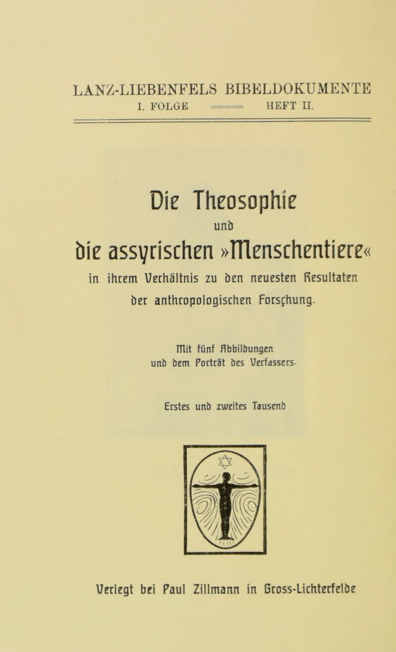 LANZ-LIEBENFELS BIBELÜOKUMENTE I. FOLGE HEFT II. Die Theosophie unb bie assyrischen »ITlenschentiere« in ihrem Uerhältnis zu ben neuesten Resultaten ber anthropologischen Forsfhung. mit fünf flbbilbungen unb bem Porträt bes Verfassers- Erstes unb zweites Tausenb
