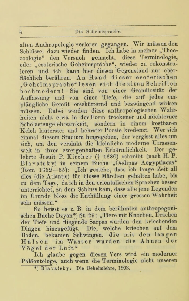 fi Die Geheimsprurhe. alten Anthropologie verloren gegangen. Wir müssenden Schlüssel dazu wieder finden. Ich habe in meiner „Theo- zoologie“ den Versuch gemacht, diese Terminologie, oder „esoterische Geheimspräche“, wieder zu rekonstru- ieren und ich kann hier diesen Gegenstand nur ober- flächlich berühren. An Hand dieser esoterischen „Geheimsprache“ lesen sich die alten Schriften hochmodern! Sie sind von einer Grandiosität der Auffassung und von einer Tiefe, die auf jedes em- pfängliche Gemüt erschütternd und bezwingend wirken müssen. Habei werden diese anthropologischen Wahr- heiten nicht etwa in der Form trockener und nüchterner Scholastengelehrsamkeit, sondern in einem kostbaren Kelch lauterster und hehrster Poesie kredenzt. Wer sich einmal diesem Studium hingegeben, der vergisst alles um sich, um den versinkt die kleinliche moderne Urrassen- welt in ihrer zwergenhaften Erbärmlichkeit. Der ge- lehrte Jesuit P. Kircher (f 1680) schreibt (nachH. P. Blavatsky) in seinem Buche „Oedipus Aegyptiacus“ (Born 1652—55): „Ich gestehe, dass ich lange Zeit all dies (die Atlantis) für blosse Märchen gehalten habe, bis zu dem Tage, da ich in den orientalischen Sprachen besser unterrichtet, zu dem Schluss kam, dass alle jene Legenden im Grunde bloss die Enthüllung einer grossen Wahrheit sein müssen.“ So heisst es z. B. in dem berühmten anthropogoni- schen Buche Dzyan*) St. 29 : „Tiere mit Knochen, Drachen der Tiefe und fliegende Sarpas wurden den kriechenden Dingen hinzugefügt. Die, welche kriechen auf dem Boden, bekamen Schwingen, die mit den langen Hälsen im Wasser wurden die Ahnen der Vögel der Luft.“ Ich glaube gegen diesen Vers wird ein moderner Paläontologe, auch wenn die Terminologie nicht unseren *) Blavateky: Die Geheimlehre, 1903,