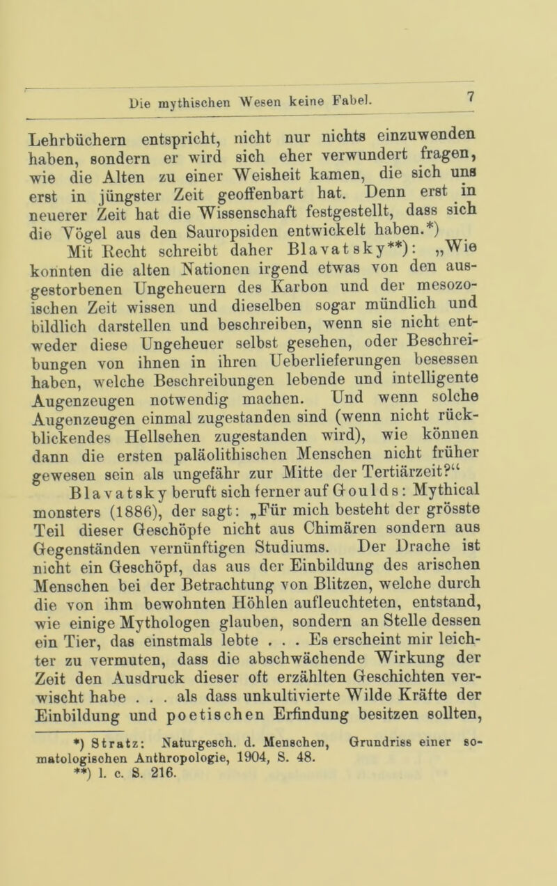 Die mythischen Wesen keine Fabel. Liehrbüchern eotspricht, nicht nur nichts einzuwonden haben, sondern er wird sich eher verwundert fragen, wie die Alten zu einer Weisheit kamen, die sich uns erst in jüngster Zeit geoffenbart hat. Denn erst in neuerer Zeit hat die W^issenschaft festgestellt, dass sich die Yögel aus den Sauropsiden entwickelt haben.*) Mit Recht schreibt daher Bla vat sky**): „Wie konnten die alten Nationen irgend etwas von den aus- gestorbenen Ungeheuern des Karbon und der mesozo- ischen Zeit wissen und dieselben sogar mündlich und bildlich darstellen und beschreiben, wenn sie nicht ent- weder diese Ungeheuer selbst gesehen, oder Beschrei- bungen von ihnen in ihren Ueberlieferungen besessen haben, welche Beschreibungen lebende und intelligente Augenzeugen notwendig machen. Und wenn solche Augenzeugen einmal zugestanden sind (wenn nicht rück- blickendes Hellsehen zugestanden wird), wie können dann die ersten paläolithischen Menschen nicht früher gewesen sein als ungefähr zur Mitte der Tertiärzeit?“ Blavatsky beruft sich fernerauf Gfoulds: Mythical monsters (1886), der sagt: „Für mich besteht der grösste Teil dieser Geschöpfe nicht aus Chimären sondern aus Gegenständen vernünftigen Studiums. Der Drache ist nicht ein Geschöpf, das aus der Einbildung des arischen Menschen bei der Betrachtung von Blitzen, welche durch die von ihm bewohnten Höhlen aufleuchteten, entstand, wie einige Mythologen glauben, sondern an Stelle dessen ein Tier, das einstmals lebte ... Es erscheint mir leich- ter zu vermuten, dass die abschwächende Wirkung der Zeit den Ausdruck dieser oft erzählten Geschichten ver- wischt habe ... als dass unkultivierte Wilde Kräfte der Einbildung und poetischen Erfindung besitzen sollten, *) St ratz: Naturgesch. d. Menschen, Grundriss einer so- matologisohen Anthropologie, 1904, S. 48. **) 1. c. S. 216.