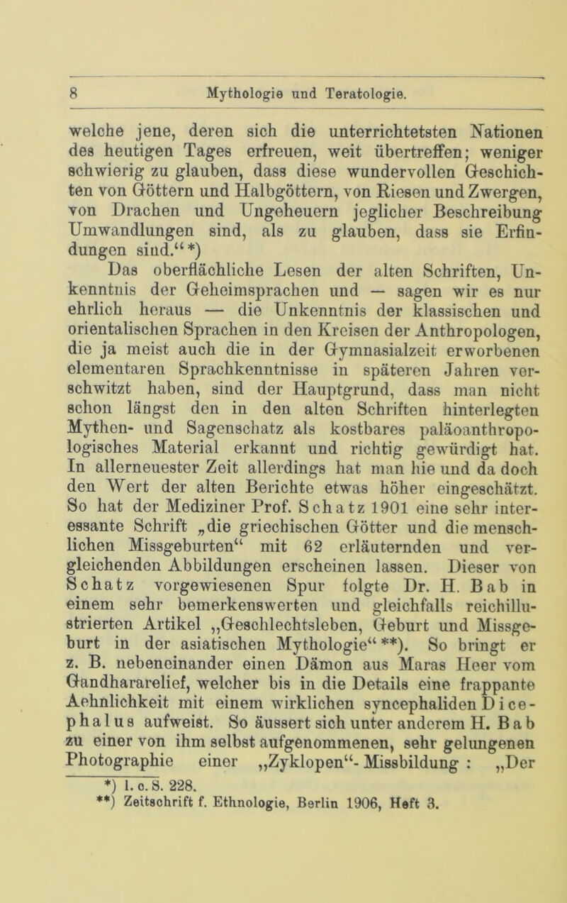 welche jene, deren sich die unterrichtetsten Nationen des heutigen Tages erfreuen, weit übertreffen; weniger schwierig zu glauben, dass diese wundervollen Geschich- ten von Göttern und Halbgöttern, von Riesen und Zwergen, von Drachen und Ungeheuern jeglicher Beschreibung Umwandlungen sind, als zu glauben, dass sie Erfin- dungen sind.“*) Das oberflächliche Lesen der alten Schriften, Un- kenntnis der Gehoimsprachen und — sagen wir es nur ehrlich heraus — die Unkenntnis der klassischen und orientalischen Sprachen in den Kreisen der Anthropologen, die ja meist auch die in der Gymnasialzeit erworbenen elementaren Sprachkenntnisse in späteren Jahren ver- schwitzt haben, sind der Hauptgrund, dass man nicht schon längst den in den alten Schriften hinterlegten Mythen- und Sagenschatz als kostbares paläoanthropo- logisches Material erkannt und richtig gewürdigt hat. In allerneuester Zeit allerdings hat man hie und da doch den Wert der alten Berichte etwas höher eingeschätzt. So hat der Mediziner Prof. Schatz 1901 eine sehr inter- essante Schrift „die griechischen Götter und diemensch- lichen Missgeburten“ mit 62 erläuternden und ver- gleichenden Abbildungen erscheinen lassen. Dieser von Schatz vorgewiesenen Spur folgte Dr. H. Bab in einem sehr bemerkenswerten und gleichfalls reichillu- strierten Artikel ,,Geschlechtsleben, Geburt und Missge- burt in der asiatischen Mythologie“ **). So bringt er z. B. nebeneinander einen Dämon aus Maras Heer vom Gandhararelief, welcher bis in die Details eine frappante Aehnlichkeit mit einem wirklichen syncephalidenDice- p h a 1 u s aufweist. So äussert sich unter anderem H. B a b zu einer von ihm selbst aufgenommenen, sehr gelungenen Photographie einer „Zyklopen“- Missbildung : „Der *) 1.0.8. 228. **) Zeitschrift f. Ethnologie, Berlin 1906, Heft 3.