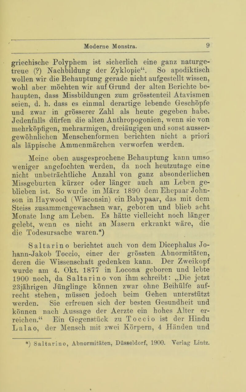 griechische Polyphem ist sicherlich eine ganz naturge- treue (?) Nachbildung der Zyklopie“. So apodiktisch wollen wir die Behauptung gerade nicht aufgestellt wissen, wohl aber möchten wir auf Grund der alten Berichte be- haupten, dass Missbildungen zum grösstenteil Atavismen seien, d. h. dass es einmal derartige lebende Geschöpfe und zwar in grösserer Zahl als heute gegeben habe. Jedenfalls dürfen die alten Anthropogonien, wenn sie von mehl-köpfigen, mehrarmigen, dreiäugigen und sonst ausser- gewöhnlichen Menschenformen berichten nicht a priori als läppische Ammenmärchen verworfen werden. Meine oben ausgesprochene Behauptung kann umso weniger angefochten werden, da noch heutzutage eine nicht unbeträchtliche Anzahl von ganz absonderlichen Missgeburten kürzer oder länger auch am Leben ge- blieben ist. So wurde im März 1890 dem Ehepaar John- son in Haywood (Wisconsin) ein Babypaar, das mit dem Steiss zusammengewachsen war, geboren und blieb acht Monate lang am Leben. Es hätte vielleicht noch länger gelebt, wenn es nicht an Masern erkrankt wäre, die die Todesursache waren.*) Saltarino berichtet auch von dem Dicephalus Jo- hann-Jakob Toccio, einer der grössten Abnormitäten, deren die Wissenschaft gedenken kann. Der Zweikopf wurde am 4. Okt. 1877 in Locona geboren und lebte 1900 noch, da Saltarino von ihm schreibt: „Die jetzt 2.8jährigen Jünglinge können zwar ohne Beihülfe auf- recht stehen, müssen jedoch beim Gehen unterstützt werden. Sie erfreuen sich der besten Gesundheit und können nach Aussage der Aerzte ein hohes Alter er- reichen.“ Ein Gegenstück zu Toccio ist der Hindu Lalao, der ^Mensch mit zwei Körpern, 4 Händen und *) Saltarino, Abnormitäten, Düsseldorf, 1900. Verlag Lintz.
