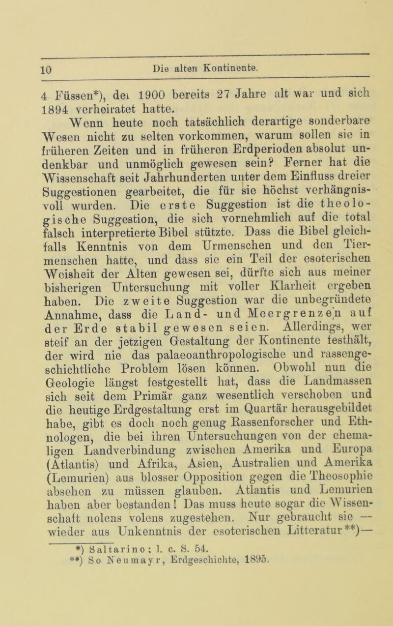 Die alten Kontinente. 4 Füssen*), dei 1900 bereits 27 Jahre alt Nvar und sich 1894 verheiratet hatte. Wenn heute noch tatsächlich derartige sonderbare Wesen nicht zu selten Vorkommen, warum sollen sie in früheren Zeiten und in früheren Erdperioden absolut un- denkbar und unmöglich gewesen sein? Ferner hat die Wissenschaft seit Jahrhunderten unter dem Einfluss dreier Suggestionen gearbeitet, die für sie höchst verhängnis- voll wurden. Die erste Suggestion ist die theolo- gische Suggestion, die sich vornehmlich auf die total falsch interpretierte Bibel stützte. Dass die Bibel gleich- falls Kenntnis von dom Urmenschen und den Tier- menschen hatte, und dass sie ein Teil der esoterischen Weisheit der Alten gewesen sei, dürfte sich aus meiner bisherigen Untersuchung mit voller Klarheit ergeben haben. Die zweite Suggestion war die unbegründete Annahme, dass die Land- und Meergrenzen auf der Erde stabil gewesen seien. Allerdings, wer steif an der jetzigen Gestaltung der Kontinente festhält, der wird nie das palaeoanthropologische und rassenge- schichtliche Problem lösen können. Obwohl nun die Geologie längst festgestellt hat, dass die Landmassen sich seit dem Primär ganz wesentlich verschoben und die heutige Erdgestaltung erst im Quartär herausgebildet habe, gibt es docli noch genug Rassenforscher und Eth- nologen, die bei ihren Untersuchungen von der ehema- ligen Landverbindung zwischen Amerika und Europa (Atlantis) und Afrika, Asien, Australien und Amerika (Lomurien) aus blosser Opposition gegen die Theosophie abschen zu müssen glauben. Atlantis und Lemurien haben aber bestanden! Das muss heute sogar die Wissen- schaft nolens volens zugestehen. Nur gebraucht sie — wieder aus Unkenntnis der esoterischen Litteratur **)— *) öaltarino; 1. c. S. 54. **) So Neumayr, Erdgeschiclite, 1895.