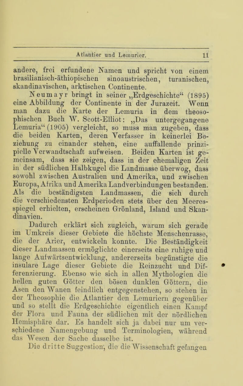 andere, frei erfundene Namen und spricht von einem brasilianisch-äthiopischen sinoaustrischen, turanischen, skandinavischen, arktischen Continente. Neumayr bringt in seiner „Erdgeschichte“ (1895) eine Abbildung der Continente in der Jurazeit. Wenn man dazu die Karte der Lemuria in dem theoso- phischen Buch W. Scott-Elliot: ,,Das untergegangene Lemuria“ (1905) vergleicht, so muss man zugeben, dass die beiden Karten, deren Verfasser in keinerlei Be- ziehung zu einander stehen, eine auffallende prinzi- pielle Verwandtschaft aufweisen. Beiden Karten ist ge- meinsam, dass sie zeigen, dass in der ehemaligen Zeit in der südlichen Halbkugel die Landmasse überwog, dass sowohl zwischen Australien und Amerika, und zwischen Europa, Afrika und Amerika Landverbindungen bestanden. Als die beständigsten Landmassen, die sich durch die verschiedensten Erdperioden stets über den Meeres- spiegel erhielten, erscheinen Grönland, Island und Skan- dinavien. Dadurch erklärt sich zugleich, warum sich gerade im Umkreis dieser Gebiete die höchste Menschenrasse, die der Arier, entwickeln konnte. Die Beständigkeit dieser Landmassen ermöglichte einerseits eine ruhige und lange Aufwärtsentwicklung, andererseits begünstigte die insulare Lage dieser Gebiete die lieinzucht imd Dif- ferenzierung. Ebenso wie sich in allen Mythologien die hellen guten Götter den bösen dunklen Göttern, die Äsen den Wanen feindlich entgegenstehen, so stehen in der Theosophie die Atlantier den Lemuriern gegenüber und so stellt die Erdgeschichte eigentlich einen Kampf dej- Flora und Fauna der südlichen mit der nördlichen Hemisphäre dar. Es handelt sich ja dabei nur um ver- schiedene Namengebung und Terminologien, während das Wesen der Sache dasselbe ist. Die dritte Suggestion, die die Wissenschaft gefangen