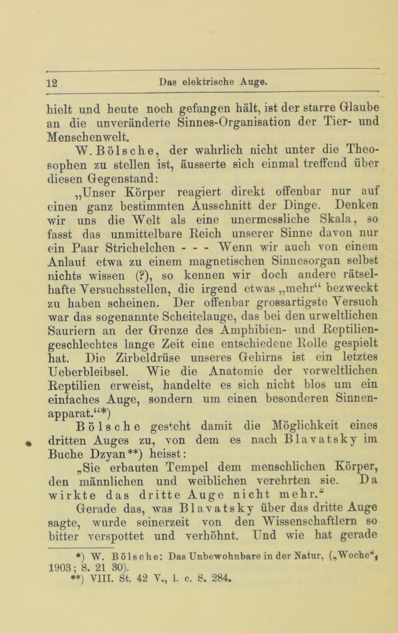 hielt und heute noch gefangen hält, ist der starre Glaube an die unveränderte Sinnes-Organisation der Tier- und Menschenwelt. W. Bölsche, der wahrlich nicht unter die Theo- sophen zu stellen ist, äusserte sich einmal treffend über diesen Gegenstand: „Unser Körper reagiert direkt offenbar nur auf einen ganz bestimmten Ausschnitt der Dinge. Denken wir uns die Welt als eine unermessliche Skala, so fasst das unmittelbare Reich unserer Sinne davon nur ein Paar Strich eichen Wenn wir auch von einem Anlauf etwa zu einem magnetischen Sinnesorgan selbst nichts wissen (?), so kennen wir doch andere rätsel- hafte Yersuchsstellen, die irgend etwas „mehr“ bezweckt zu haben scheinen. Der offenbar grossartigste Yersuch war das sogenannte Scheitelauge, das bei den urweltlichen Sauriern an der Grenze des Amphibien- und Rcptilien- geschlechtes lange Zeit eine entschiedene Rolle gespielt hat. Die Zirbeldrüse unseres Gehirns ist ein letztes Ueberbleibsel. Wie die Anatomie der vor weltlichen Reptilien erweist, handelte es sich nicht blos um ein einfaches Auge, sondern um einen besonderen Sinnen- apparat.“*) Bölsche gesteht damit die Möglichkeit eines • dritten Auges zu, von dem es nach Blavatsky im Buche Dzyan**) heisst: „Sie erbauten Tempel dem menschlichen Körper, den männlichen und weiblichen verehrten sie. Da wirkte das dritte Auge nicht mehr.“ Gerade das, was Blavatsky über das dritte Auge sagte, wurde seinerzeit von den Wissenschaftlern so bitter verspottet und verhöhnt. Und wie hat gerade *) W. Bölsche: Das Unbewohnbare in der Natur, („Wochc‘‘| 1903; S. 21 30). •*) VIII. St. 42 Y., 1. c. S. 284.