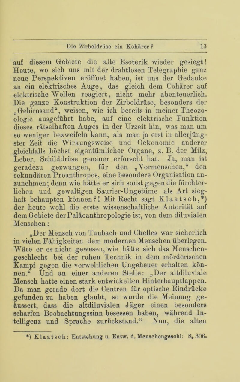 auf diesem Gebiete die alte Esoterik wieder gesiegt! Heute, wo sich uns mit der drahtlosen Telegraphie ganz neue Perspektiven eröflfnet haben, ist uns der Gedanke an ein elektrisches Auge, das gleich dem Cohärer auf elektrische Wellen reagiert, nicht mehr abenteuerlich. Die ganze Konstruktion der Zirbeldrüse, besonders der „Gehirnsand“, weisen, wie ich bereits in meiner Theozo- ologie ausgeführt habe, auf eine elektrische Funktion dieses rätselhaften Auges in der Urzeit hin, was man um so weniger bezweifeln kann, als man ja erst in allerjüng- ster Zeit die Wirkungsweise und Oekonomie anderer gleichfalls höchst eigentümlicher Organe, z. B. der Milz, Leber, Schilddrüse genauer erforscht hat. Ja, man ist geradezu gezwungen, für den „Yormenschen,“ den sekundären Proanthropos, eine besondere Organisation an- zunehmen; denn wie hätte er sich sonst gegen die fürchter- lichen und gewaltigen Saurier-Ungetüme als Art sieg- haft behaupten können?! Mit Recht sagt Klaatsch,*) der heute wohl die erste wissenschaftliche Autorität auf dem Gebiete derPaläoanthropologie ist, von dem diluvialen Menschen: „Der Mensch von Taubach und Chelles war sicherlich in vielen Fähigkeiten dem modernen Menschen überlegen. Wäre er es nicht gewesen, wie hätte sich das Menschen- geschlecht bei der rohen Technik in dem mörderischen Kampf gegen die vorweltlichen Ungeheuer erhalten kön- nen.“ Und an einer anderen Stelle; „Der altdiluvialo Mensch hatte einen stark entwickelten Hinterhauptlappen. Da man gerade dort die Centren für optische Eindrücke gefunden zu haben glaubt, so wurde die Meinung ge- äussert, dass die altdiluvialen Jäger einen besonders scharfen Beobachtungssinn besessen haben, während In- telligenz und Sprache zurückstand.“ Nun, die alten *) Klaatsch: Entstehung u. Entw. 3. Meoschengeschl: S, 306*