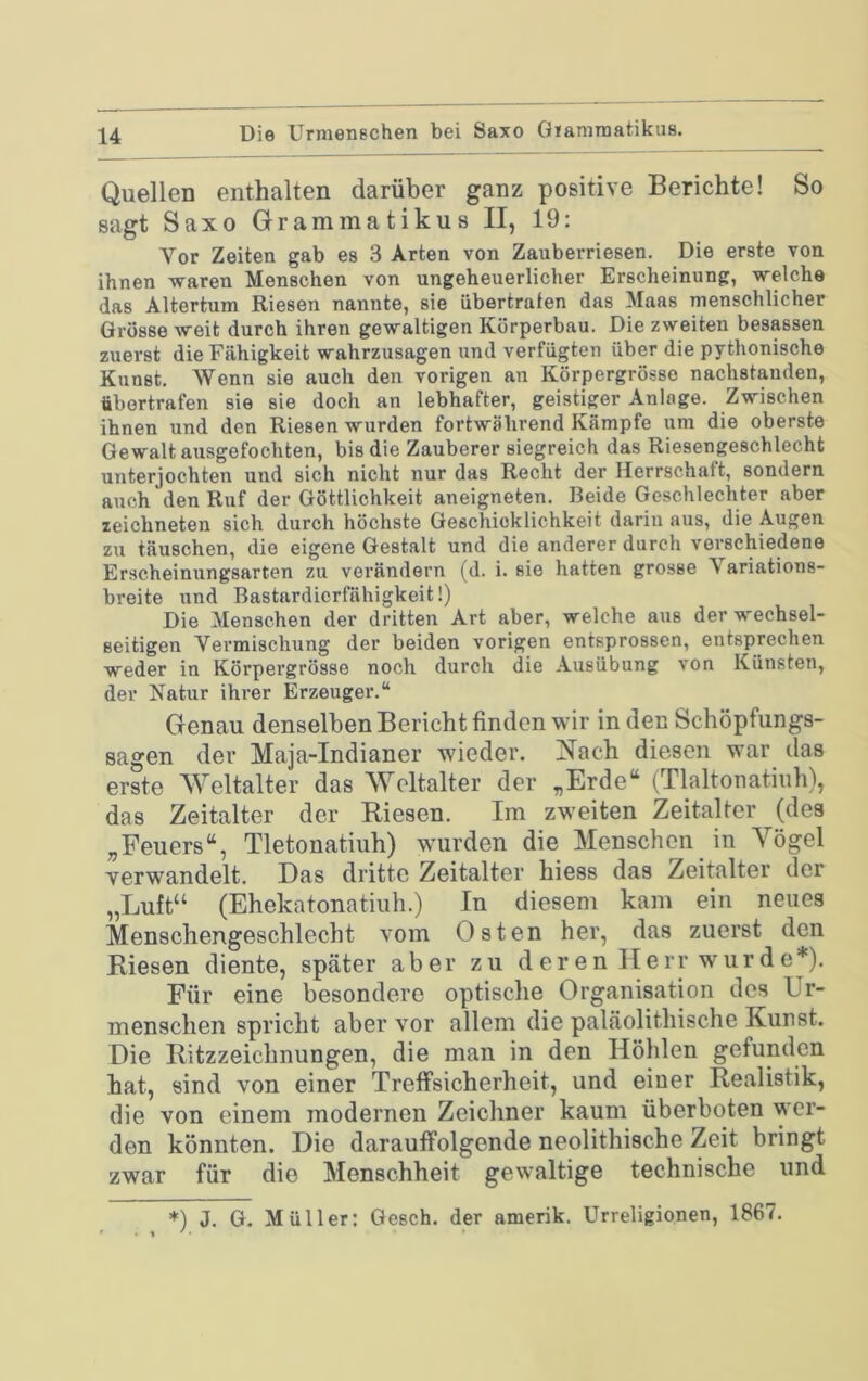 Quellen enthalten darüber ganz positive Berichte! So sagt Saxo Gramma tiku s II, 19: Vor Zeiten gab es 3 Arten von Zauberriesen. Die erste von ihnen waren Menschen von ungeheuerlicher Erscheinung, welche das Altertum Riesen nannte, sie übertrafen das Maas menschlicher Grosse weit durch ihren gewaltigen Körperbau. Die zweiten besessen zuerst die Fähigkeit wahrzusagen und verfügten über die pythonische Kunst. Wenn sie auch den vorigen an Körpergrösse nachstanden, übortrafen sie sie doch an lebhafter, geistiger Anlage. Zwischen ihnen und den Riesen wurden fortwährend Kämpfe um die oberste Gewalt ausgefochten, bis die Zauberer siegreich das Riesengeschlecht unterjochten und sich nicht nur das Recht der Herrschaft, sondern auch den Ruf der Göttlichkeit aneigneten. Beide Geschlechter aber zeichneten sich durch höchste Geschicklichkeit darin aus, die Augen zu täuschen, die eigene Gestalt und die anderer durch verschiedene Erscheinungsarten zu verändern (d. i. sie hatten grosse Variations- breite und Bastardicrfähigkeit!) Die Menschen der dritten Art aber, welche aus der wechsel- seitigen Vermischung der beiden vorigen entsprossen, entsprechen weder in Körpergrösse noch durch die Ausübung von Künsten, der Natur ihrer Erzeuger.“ Genau denselben Bericht finden wir in den Schöpfungs- sagen der Maja-Indianer wieder. Nach diesen war das erste Weltalter das Weltalter der „Erde“ (Tlaltonatiuh), das Zeitalter der Riesen. Im zweiten Zeitalter (des „Feuers“, Tletonatiuh) w'urden die Menschen in Yögel verwandelt. Das dritte Zeitalter hiess das Zeitalter der „Luft“ (Ehekatonatiuh.) In diesem kam ein neues Menschengeschlecht vom Osten her, das zuerst den Riesen diente, später aber zu deren Herr wurde*). Für eine besondere optische Organisation des Ur- menschen spricht aber vor allem die paläolithische Kunst. Die Ritzzeichnungen, die man in den Höhlen gefunden hat, sind von einer Treffsicherheit, und einer Realistik, die von einem modernen Zeichner kaum überboten wer- den könnten. Die darauffolgende neolithische Zeit bringt zwar für die Menschheit gewaltige technische und *) J. G. Müller: Gesch. der amerik. Urreligionen, 1867.