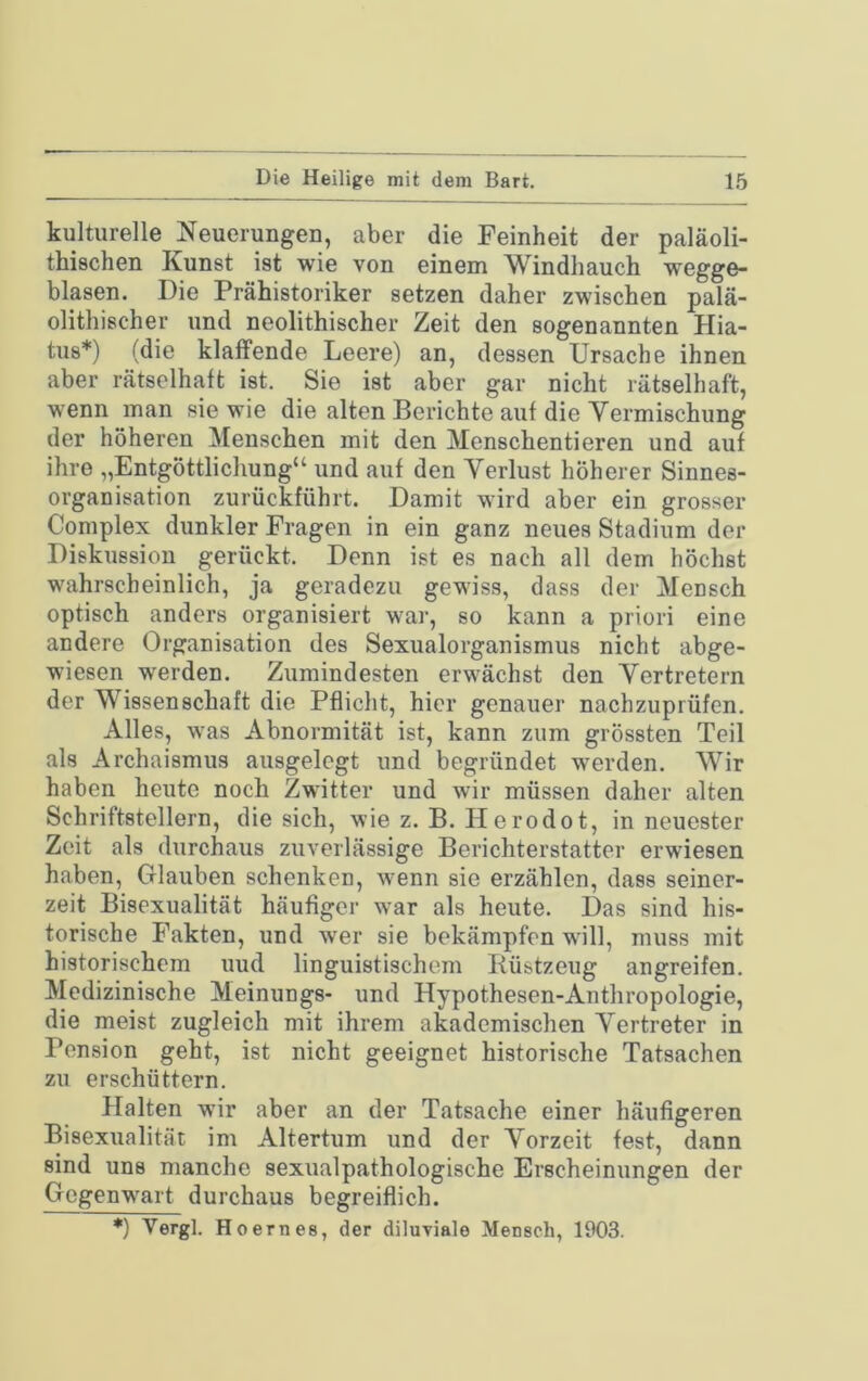 kulturelle Neuerungen, aber die Feinheit der paläoli- thischen Kunst ist wie von einem Windhauch wegge- blasen. Die Prähistoriker setzen daher zwischen palä- olithischer und neolithischer Zeit den sogenannten Hia- tus*) (die klaffende Leere) an, dessen Ursache ihnen aber rätselhaft ist. Sie ist aber gar nicht rätselhaft, wenn man sie wie die alten Berichte auf die Vermischung der höheren Menschen mit den Menschentieren und auf ihre „Entgöttlichung“ und auf den Verlust höherer Sinnes- organisation zurückführt. Damit wird aber ein grosser Complex dunkler Fragen in ein ganz neues Stadium der Diskussion gerückt. Denn ist es nach all dem höchst wahrscheinlich, ja geradezu gewiss, dass der Mensch optisch anders organisiert war, so kann a priori eine andere Organisation des Sexualorganismus nicht abge- wiesen werden. Zumindesten erwächst den Vertretern der Wissenschaft die Pflicht, hier genauer nachzuprüfen. Alles, was Abnormität ist, kann zum grössten Teil als Archaismus ausgelegt und begründet werden. Wir haben heute noch Zwitter und wir müssen daher alten Schriftstellern, die sich, wie z. B. Herodot, in neuester Zeit als durchaus zuverlässige Berichterstatter erwiesen haben, Glauben schenken, wenn sie erzählen, dass seiner- zeit Bisexualität häufiger war als heute. Das sind his- torische Fakten, und wer sie bekämpfen will, muss mit historischem uud linguistischem Rüstzeug angreifen. Medizinische Meinungs- und Hypothesen-Anthropologie, die meist zugleich mit ihrem akademischen Vertreter in Pension geht, ist nicht geeignet historische Tatsachen zu erschüttern. Halten wür aber an der Tatsache einer häufigeren Bisexualität im Altertum und der Vorzeit fest, dann sind uns manche sexualpathologische Erscheinungen der Gegenwart durchaus begreiflich. *) Vergl. Hoernes, der diluviale Mensch, 1903.