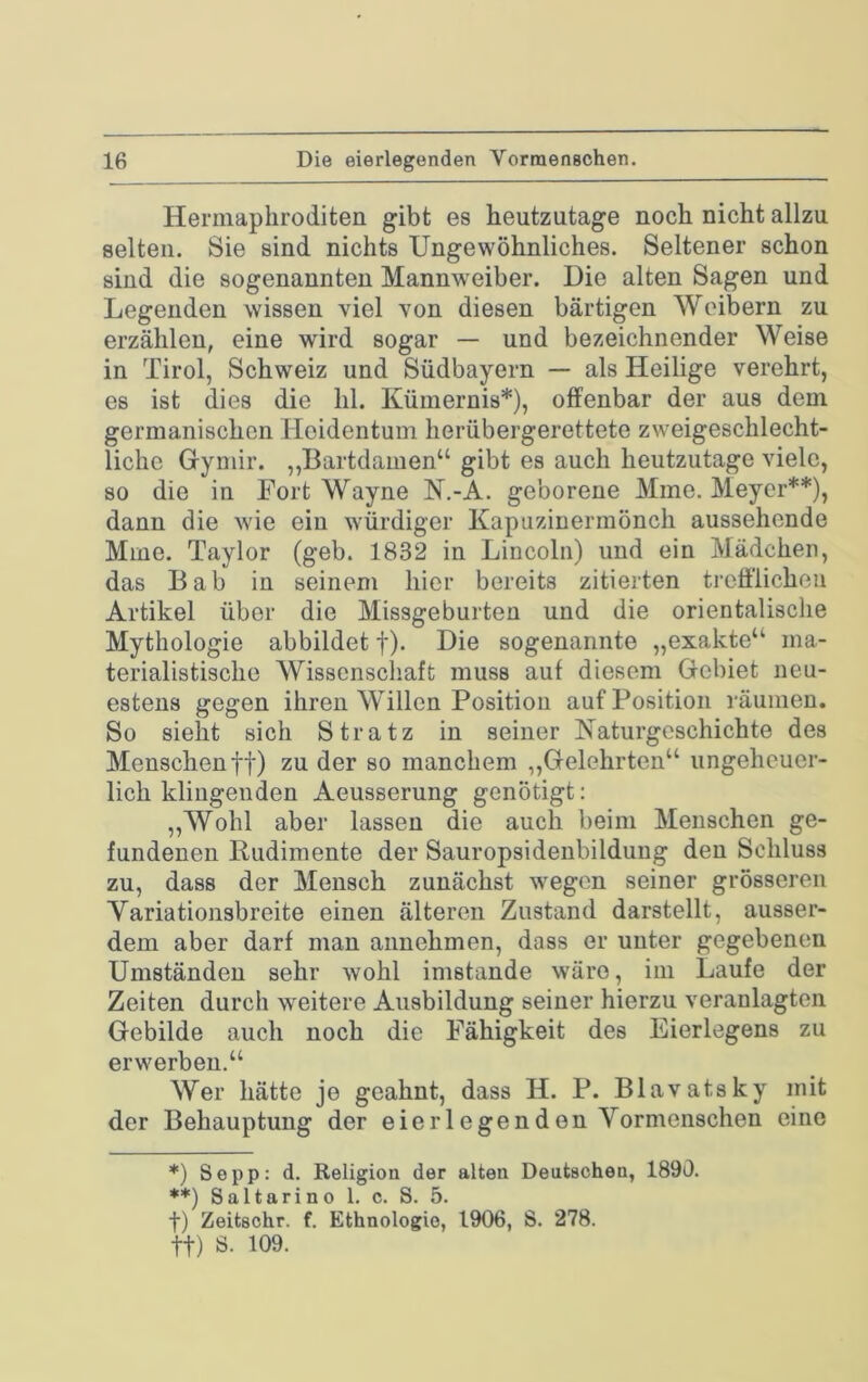Hermaphroditen gibt es heutzutage noch nicht allzu selten. Sie sind nichts Ungewöhnliches. Seltener schon sind die sogenannten Mannweiber. Die alten Sagen und Legenden wissen viel von diesen bärtigen Weibern zu erzählen, eine wird sogar — und bezeichnender Weise in Tirol, Schweiz und Südbayern — als Heilige verehrt, es ist dies die hl. Kümernis*), offenbar der aus dem germanischen Heidentum herübergerettete zweigeschlecht- liche Grymir. ,,Bartdamen“ gibt es auch heutzutage viele, so die in Fort Wayne N.-A. geborene Mine. Meyer**), dann die wie ein würdiger Kapuzinermönch aussehende Mine. Taylor (geb. 1832 in Lincoln) und ein Mädchen, das Bab in seinem hier bereits zitierten trefflichen Artikel über die Missgeburten und die orientalische Mythologie abbildet f)- Die sogenannte „exakte“ ma- terialistische Wissenschaft muss auf diesem Gebiet neu- estens gegen ihren Willen Position auf Position räumen. So sieht sich Stratz in seiner Naturgeschichte des Menschen tt) zu der so manchem ,,Gelehrten“ ungeheuer- lich klingenden Aeusserung genötigt: „Wohl aber lassen die auch beim Menschen ge- fundenen Rudimente der Sauropsidenbildung den Schluss zu, dass der Mensch zunächst wegen seiner grösseren Variationsbreite einen älteren Zustand darstellt, ausser- dem aber darf man annehmen, dass er unter gegebenen Umständen sehr wohl imstande wäre, im Laufe der Zeiten durch weitere Ausbildung seiner hierzu veranlagten Gebilde auch noch die Fähigkeit des Eierlegens zu erwerben.“ Wer hätte je geahnt, dass H. P. Blavatsky mit der Behauptung der eierlegendon Vormenschen eine *) Sepp: d. Religion der alten Deutschen, 1890. **) Saltarino 1. c. S. 5. t) Zeitschr. f. Ethnologie, 1906, S. 278. tt) S. 109.