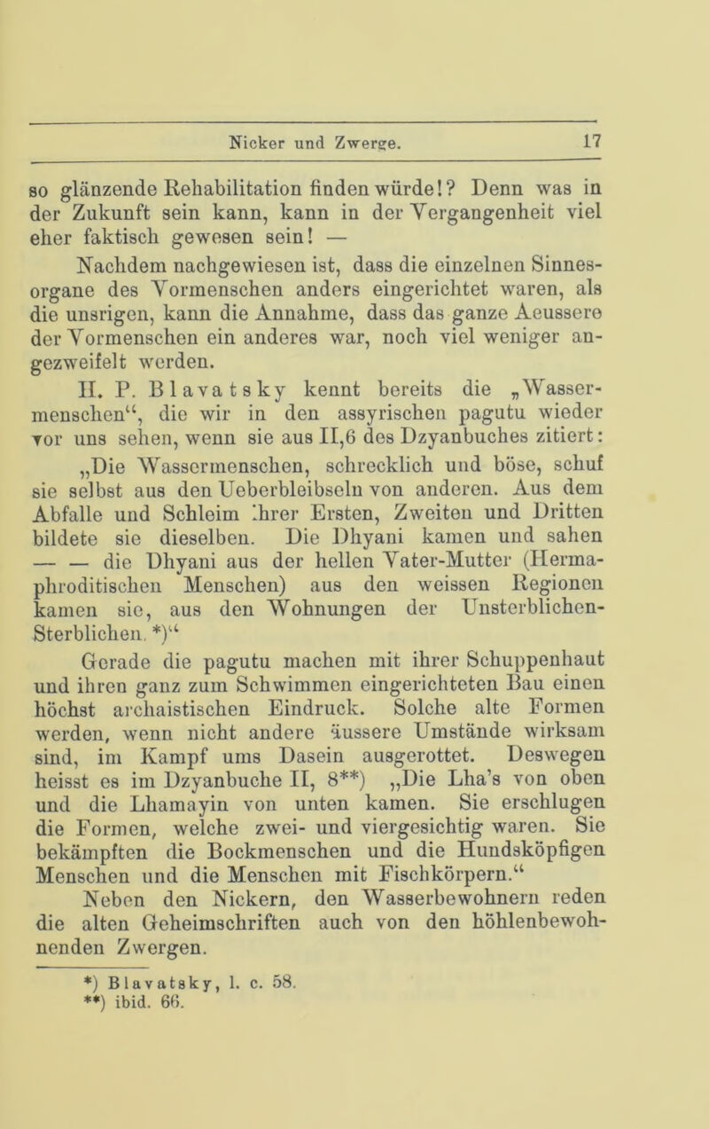 80 glänzende Rehabilitation finden würde!? Denn was in der Zukunft sein kann, kann in der Vergangenheit viel eher faktisch gewesen sein! — Nachdem nachgewiesen ist, dass die einzelnen Sinnes- organe des Vormenschen anders eingerichtet waren, als die unsrigen, kann die Annahme, dass das ganze Aeussere der Vormenschen ein anderes war, noch viel weniger an- gezweifelt werden. II. P. Blavatsky kennt bereits die „Wasser- menschen“, die wir in den assyrischen pagutu wieder vor uns sehen, wenn sie aus 11,6 des Dzyanbuches zitiert: „Die Wassermenschen, schrecklich und böse, schuf sie selbst aus den Ueberbleibselu von anderen. Aus dem Abfalle und Schleim Ihrer Ersten, Zweiten und Dritten bildete sie dieselben. Die Dhyani kamen und sahen — — die Dhyani aus der hellen Vater-Mutter (Ilerma- phroditischeii Menschen) aus den weissen Regionen kamen sie, aus den Wohnungen der Unsterblichen- Sterblichen, *)“ Gerade die pagutu machen mit ihrer Schuppenhaut und ihren ganz zum Schwimmen eingerichteten Bau einen höchst ai’chaistischen Eindruck. Solche alte Formen werden, wenn nicht andere äussere Umstände wirksam sind, im Kampf ums Dasein ausgerottet. Deswegen heisst es im Dzyanbuche II, 8**) „Die Lha’s von oben und die Lhamayin von unten kamen. Sie erschlugen die Formen, welche zwei- und viergesichtig waren. Sie bekämpften die Bockmenschen und die Hundsköpfigen Menschen und die Menschen mit Fischkörpern.“ Neben den Nickern, den Wasserbewohnerii reden die alten Geheimschriften auch von den höhlenbewoh- nenden Zwergen. *) Blavatsky, 1. c. 58. *•) ibid. 66.