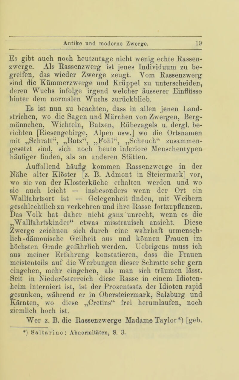 Es gibt auch noch heutzutage nicht wenig echte Rassen- zwerge. Als Rassenzwerg ist jenes Individuum zu be- greifen, das wieder Zwerge zeugt. Yom Rassenzwerg sind die Kümmerzwerge und Krüppel zu unterscheiden, deren Wuchs infolge irgend welcher äusserer Einflüsse hinter dem normalen Wuchs zurückblieb. Es ist nun zu beachten, dass in allen jenen Land- strichen, wo die Sagen und Märchen von Zwergen, Berg- raännchen, Wichteln, Butzen, Rübezageis u. dergl. be- richten [Riesengebirge, Alpen usw.] wo die Ortsnamen mit „Schratt“, „Butz“, „Fohl“, „Scheuch“ zusammen- gesetzt sind, sich noch heute inferiore Menschentypen häufiger finden, als an anderen Stätten. Auffallend häufig kommen Rassenzwerge in der Nähe alter Klöster [z. B. Admont in Steiermark] vor, wo sie von der Klosterküche erhalten werden und wo sie auch leicht — insbesonders wenn der Ort ein Wallfahrtsort ist — Gelegenheit finden, mit Weibern geschlechtlich zu verkehren und ihre Rasse fortzupflanzen. Das Yolk hat daher nicht ganz‘unrecht, wenn es die „Y^allfahrtskinder“ etwas misstrauisch ansieht. Diese Zwerge zeichnen sich durch eine w^ahrhaft urmensch- lich-dämonische Geilheit aus und können Frauen im höchsten Grade gefährlich werden. Uebrigeus muss ich aus meiner Erfahrung konstatieren, dass die Frauen meistenteils auf die Werbungen dieser Schratte sehr gern eingehen, mehr eingehen, als man sich träumen lässt. Seit in Niederösterreich diese Rasse in einem Idioten- heim interniert ist, ist der Prozentsatz der Idioten rapid gesunken, während er in Obersteiermark, Salzburg und Kärnten, wo diese „Cretins“ frei hcrumlaufen, noch ziemlich hoch ist. Wer z. B. die Rassenzwerge Madame Taylor*) [geh. *) Saltarino: Abnormitäten, S. 3.