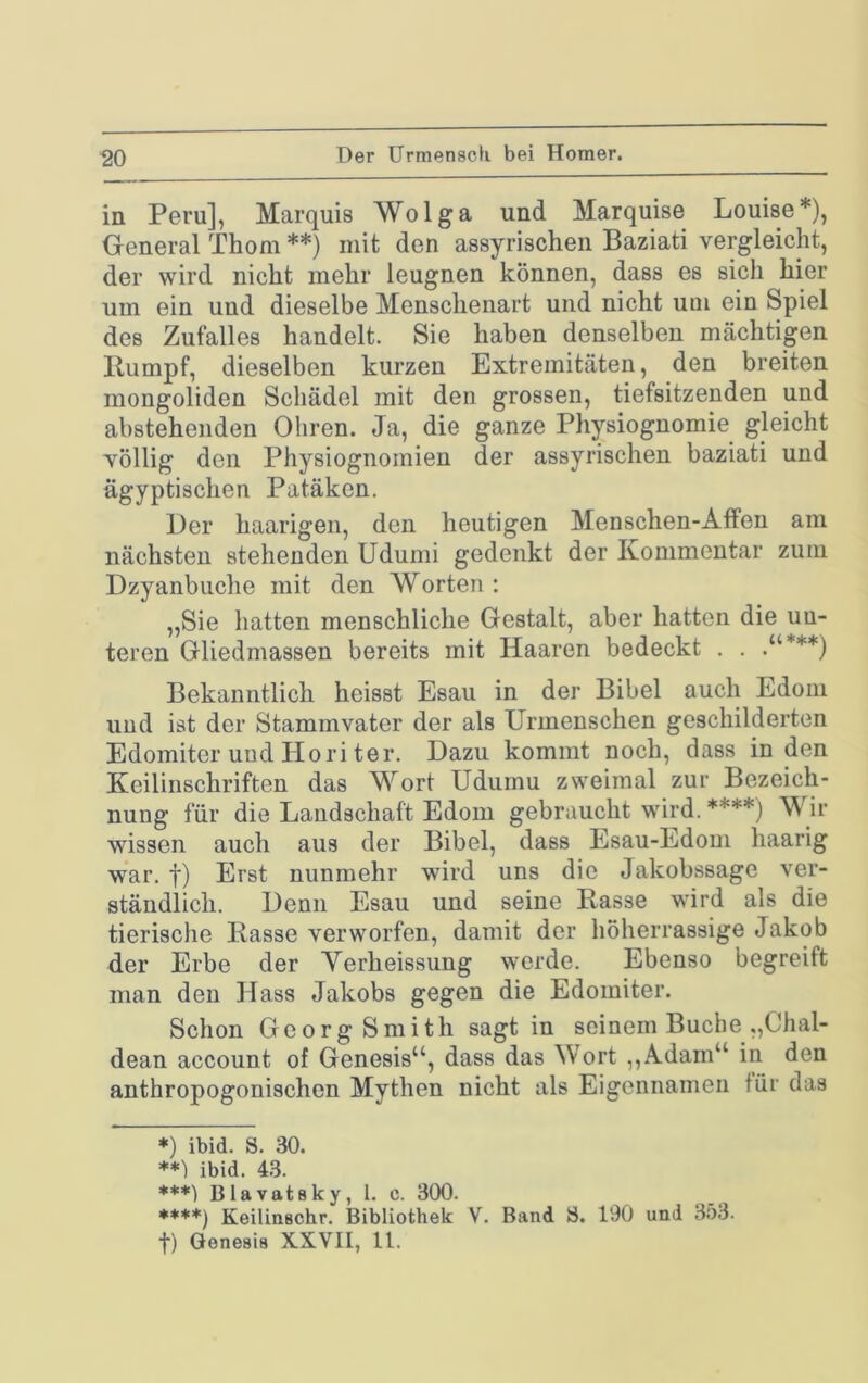 Der Urmensch bei Homer. in Peru], Marquis Wolga und Marquise Louise*), General Thom **) mit den assyrischen Baziati vergleicht, der wird nicht mehr leugnen können, dass es sich hier um ein und dieselbe Menschenart und nicht um ein Spiel des Zufalles handelt. Sie haben denselben mächtigen Ilumpf, dieselben kurzen Extremitäten, den breiten mongoliden Schädel mit den grossen, tiefsitzenden und abstehenden Ohren. Ja, die ganze Physiognomie gleicht völlig den Physiognomien der assyrischen baziati und ägyptischen Patäken. Der haarigen, den heutigen Menschen-Affen am nächsten stehenden Udumi gedenkt der Kommentar zum Dzyanbuche mit den Worten : „Sie hatten menschliche Gestalt, aber hatten die un- teren Gliedmassen bereits mit Haaren bedeckt . . .“***) Bekanntlich heisst Esaii in der Bibel auch Edoin und ist der Stammvater der als Urmenschen geschilderten Edomiter und Hori ter. Dazu kommt noch, dass in den Keilinschriften das Wort Udumu zweimal zur Bezeich- nung für die Landschaft Edoin gebraucht wird. ****) Wir wissen auch aus der Bibel, dass Esau-Edom haarig war. f) Erst nunmehr wird uns die Jakobssage ver- ständlich. Denn Esau und seine Rasse wird als die tierische Rasse verworfen, damit der höherrassige Jakob der Erbe der Verheissung werde. Ebenso begreift man den Hass Jakobs gegen die Edomiter. Schon Georg Smith sagt in seinem Buche „Chal- dean account of Genesis“, dass das Wort ,,Adam“ in den anthropogonischen Mythen nicht als Eigennamen für das ♦) ibid. S. 30. **') ibid. 43. ***) Blavatsky, l. c. 300. ♦***) Keilinachr. Bibliothek V. Band S. 190 und 353. t) Genesis XXVII, 11.