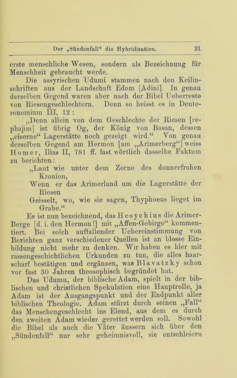 erste menschliche Wesen, sondern als Bezeichnung für Menschheit gebraucht werde. Die assyrischen Udumi stammen nach den Keilin- schriften aus der Landschaft Edom [Adini]. In genau derselben Gegend waren aber nach der Bibel Ueberreste von Riesengeschlechtern. Denn so heisst es in Deute- ronomium III, 12 : „Denn allein von dem Geschlechte der Riesen [re- phajim] ist übrig Og, der König von Basan, dessen „eiserne“ Lagerstätte noch gezeigt wird.“ Von genau derselben Gegend am Hermon [am „Arimerberg“] weiss Homer, Ilias II, 781 ff. fast wörtlich dasselbe Faktum zu berichten: „Laut wie unter dem Zorne des donnerfrohen Kronion, Wenn er das Arimerland um die Lagerstätte der Riesen Geisselt, wo, wie sie sagen, Thyphoeus lieget im Grabe.“ Es ist nun bezeichnend, das Hesychius die Arimer- Berge [d. i. den Hermon!] mit „Affen-Gebirge“ kommen- tiert. Bei solch auffallender Uebereinstimmung von Berichten ganz verschiedener Quellen ist an blosse Ein- bildung nicht mehr zu denken. Wir haben es hier mit rassengeschichtlichen Urkunden zu tun, die alles haar- scharf bestätigen und ergänzen, wasBlavatzky schon vor fast 30 Jahren theosophisch begründet hat. Das Udumu, der biblische Adam, spielt in der bib- lischen und christlichen Spekulation eine Hauptrolle, ja Adam ist der Ausgangspunkt und der Endpunkt aller biblischen Theologie. Adam stürzt durch seinen „Fall“ das Menschengeschlecht ins Elend, aus dem es durch den zweiten Adam wieder gerettet werden soll. Sowohl die Bibel als auch die Väter äussern sich über den „Sündenfall“ nur sehr geheimnisvoll, sie entschleiern