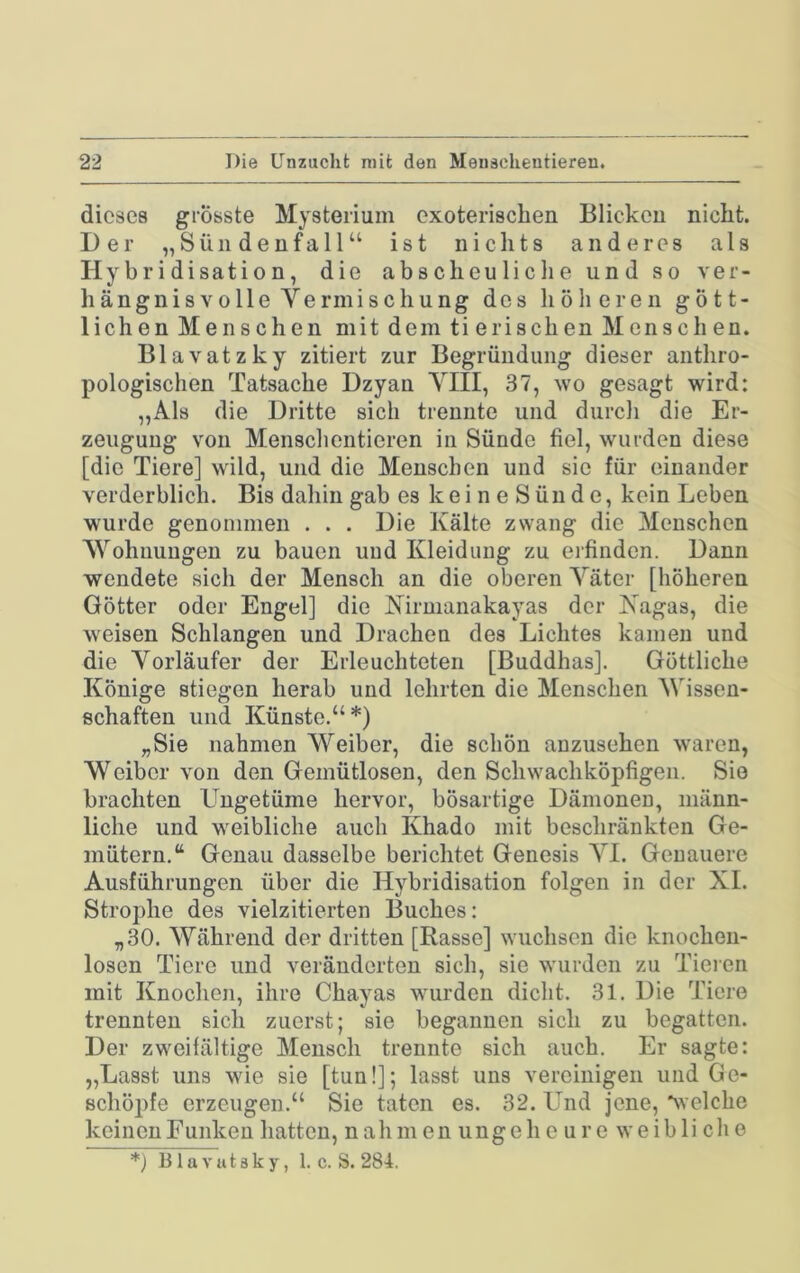 dieses grösste Mysterium exoterisclien Blicken nicht. Der „ 8 ü n d e n f a 11 “ ist n i c li t s anderes als Hybridisation, die abscheuliclie und so ver- liängnisvolle Vermischung des höheren gött- lichen Menschen mit dem tierischen Mensch en. Blavatzky zitiert zur Begründung dieser anthro- pologischen Tatsache Dzyan VIII, 37, wo gesagt wird: ,,Als die Dritte sich trennte und durch die Er- zeugung von Menschentieren in Sünde fiel, wurden diese [die Tiere] wild, und die Menschen und sic für einander verderblich. Bis dahin gab es keine Sünde, kein Leben wurde genommen . . . Die Kälte zwang die Menschen Wohnungen zu bauen und Kleidung zu erfinden. Dann wendete sich der Mensch an die oberen Väter [höheren Götter oder Engel] die Kirnianakayas der Kagas, die weisen Schlangen und Drachen des Lichtes kamen und die Vorläufer der Erleuchteten [Buddhas]. Göttliche Könige stiegen herab und lehrten die Menschen Wissen- schaften und Künste.“*) „Sie nahmen Weiber, die schön anzusehen waren, Weiber von den Gemütlosen, den Schwachköpfigen. Sie brachten Ungetüme hervor, bösartige Dämonen, männ- liche und weibliche auch Khado mit beschränkten Ge- mütern.“ Genau dasselbe berichtet Genesis VI. Genauere Ausführungen über die Hybridisation folgen in der XL Strophe des vielzitierten Buches: „30. Während der dritten [Rasse] wuchsen die knochen- losen Tiere und veränderten sich, sie wurden zu Tieieii mit Knochen, ihre Chayas wurden dicht. 31. Die Tiere trennten sich zuerst; sie begannen sich zu begatten. Der zweifältige Mensch trennte sich auch. Er sagte: „Lasst uns wie sie [tun!]; lasst uns vereinigen und Ge- schöpfe erzeugen.“ Sie taten es. 32. Lmd jene, %velche keinen Funken hatten, nahm en ungeh e u r e weibli ch e