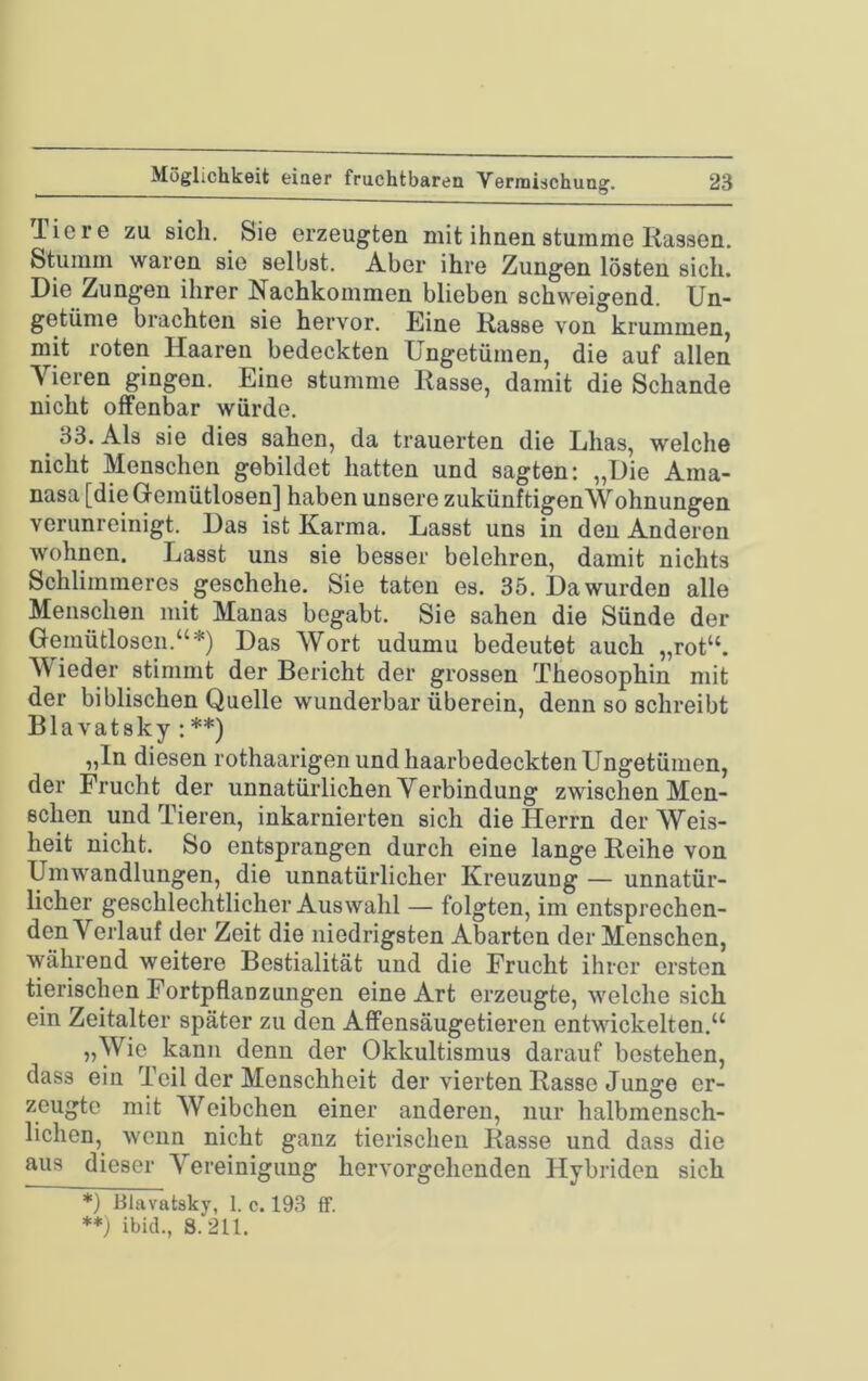 Tiere zu sich. Sie erzeugten mit ihnen stumme Rassen. Stumm waren sie selbst. Aber ihre Zungen lösten sich. Die Zungen ihrer Nachkommen blieben schweigend. Un- getüme brachten sie hervor. Eine Rasse von krummen, mit roten Haaren bedeckten Ungetümen, die auf allen Vieren gingen. Eine stumme Rasse, damit die Schande nicht offenbar würde. ^ 33. Als sie dies sahen, da trauerten die Lhas, welche nicht Menschen gebildet hatten und sagten: „Die Ama- nasa [die Gemütlosen] haben unsere zukünftigenWohnungen verunreinigt. Das ist Karma. Lasst uns in den Anderen wohnen. Lasst uns sie besser belehren, damit nichts Schlimmeres geschehe. Sie taten es. 35. Da wurden alle Menschen mit Manas begabt. Sie sahen die Sünde der Gemütlosen.“*) Das Wort udumu bedeutet auch „rot“. AVieder stimmt der Bericht der grossen Theosophin mit der biblischen Quelle wunderbar überein, denn so schreibt Blavatsky : **) „In diesen rothaarigen und haarbedeckten Ungetümen, der Frucht der unnatürlichen Verbindung zwischen Men- schen und Tieren, inkarnierten sich die Herrn der Weis- heit nicht. So entsprangen durch eine lange Reihe von Umwandlungen, die unnatürlicher Kreuzung — unnatür- licher geschlechtlicher Auswahl — folgten, im entsprechen- den Verlauf der Zeit die niedrigsten Abarten der Menschen, während weitere Bestialität und die Frucht ihrer ersten tierischen Fortpflanzungen eine Art erzeugte, welche sich ein Zeitalter später zu den Affensäugetieren entwickelten.“ „Wie kann denn der Okkultismus darauf bestehen, dass ein Teil der Menschheit der vierten Rasse Junge er- zeugte mit AVeibchen einer anderen, nur halbmensch- lichen, wenn nicht ganz tierischen Rasse und dass die aus dieser A^ereinigung hervorgehenden Hybriden sich