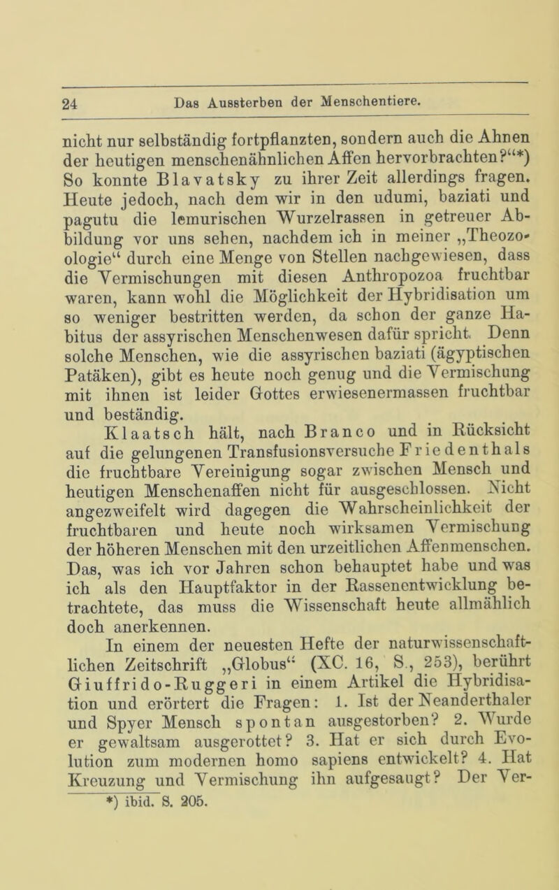 nicht nur selbständig fortpflanzten, sondern auch die Ahnen der heutigen menschenähnlichen Affen hervorbrachten?“*) So konnte Blavatsky zu ihrer Zeit allerdings fragen. Heute jedoch, nach dem wir in den udumi, baziati und pagutu die lemurischeii Wurzelrasaen in getreuer Ab- bildung vor uns sehen, nachdem ich in meiner „Theozo- ologie“ durch eine Menge von Stellen nachgewiesen, dass die Vermischungen mit diesen Anthropozoa fruchtbar waren, kann wohl die Möglichkeit der Hybridisation um so weniger bestritten werden, da schon der ganze Ha- bitus der assyrischen Menschenwesen dafür spricht, Denn solche Menschen, wie die assyrischen baziati (ägyptischen Patäken), gibt es heute noch genug und die Vermischung mit ihnen ist leider Gottes erwiesenermassen fruchtbar und beständig. Klaatsch hält, nach Branco und in Rücksicht auf die gelungenen Transfusionsversuche Frie denthals die fruchtbare Vereinigung sogar zwischen Mensch und heutigen Menschenafi'en nicht für ausgeschlossen. Aicht angezweifelt wird dagegen die Wahrscheinlichkeit der fruchtbaren und heute noch wirksamen Vermischung der höheren Menschen mit den urzeitlichcn Affenmenschen. Das, was ich vor Jahren schon behauptet habe und was ich als den Hauptfaktor in der Rassenentwicklung be- trachtete, das muss die Wissenschaft heute allmählich doch anerkennen. In einem der neuesten Hefte der naturwissenschaft- lichen Zeitschrift „Globus“ (XC. 16, S., 253), berührt Giuf f ri d o-Rugger i in einem Artikel die Hybridisa- tion und erörtert die Fragen: 1. Ist der Neanderthaler und Spyer Mensch spontan ausgestorben? 2. Wurde er gewaltsam ausgerottet? 3. Hat er sich durch Evo- lution zum modernen homo sapiens entwickelt? 4. Hat Kreuzung und Vermischung ihn aufgesaiigt? Der Ver-