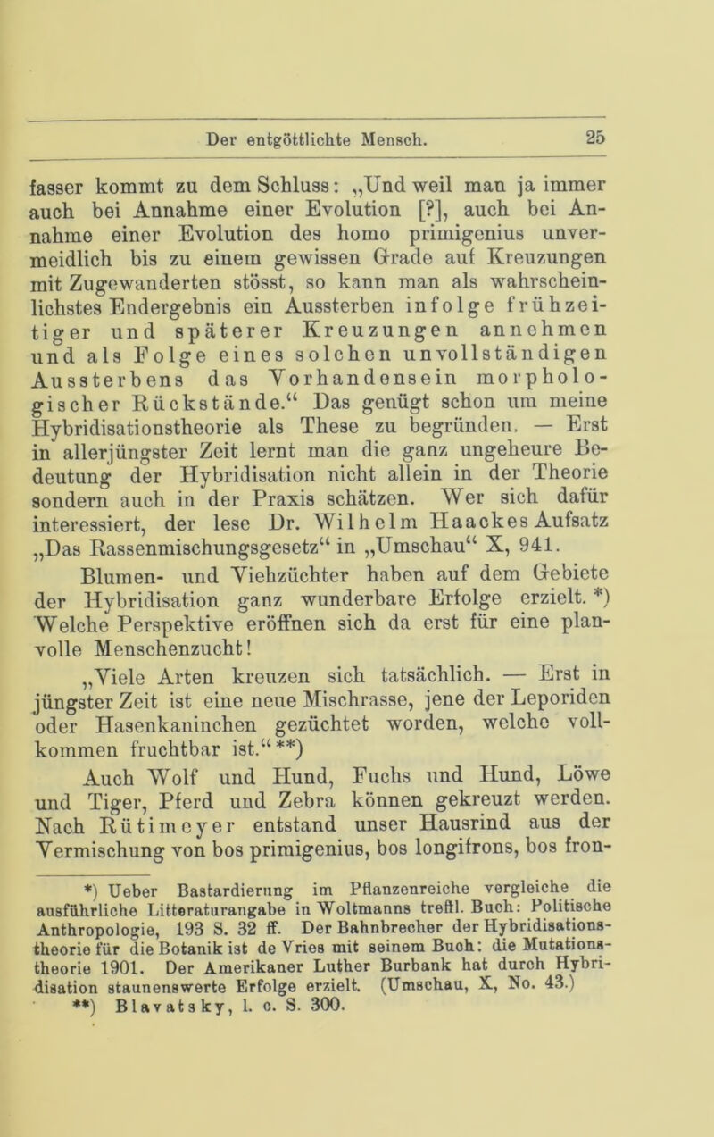 Der entgSttlichte Mensch. fasser kommt zu dem Schluss: „Und weil mau ja immer auch bei Annahme einer Evolution [?], auch bei An- nahme einer Evolution des homo primigcnius unver- meidlich bis zu einem gewissen Grade auf Kreuzungen mit Zugewanderten stösst, so kann man als wahrschein- lichstes Endergebnis ein Aussterben infolge frühzei- tiger und späterer Kreuzungen an nehmen und als Folge eines solchen unvollständigen Aussterbens das Vorhandensein morpholo- gischer Rückstände.“ Das genügt schon um meine Hybridisationstheorie als These zu begründen. — Erst in allerjüngster Zeit lernt man die ganz ungeheure Be- deutung der Hybridisation nicht allein in der Theorie sondern auch in der Praxis schätzen. Wer sich dafür interessiert, der lese Dr. Wilhelm Haackes Aufsatz „Das Rassenmischungsgesetz“ in „Umschau“ X, 941. Blumen- und Viehzüchter haben auf dem Gebiete der Hybridisation ganz wunderbare Erfolge erzielt. *) Welche Perspektive eröffnen sich da erst für eine plan- volle Menschenzucht! „Viele Arten kreuzen sich tatsächlich. — Erst in jüngster Zeit ist eine neue Mischrasse, jene der Leporiden oder Hasenkaninchen gezüchtet worden, welche voll- kommen fruchtbar ist.“**) Auch Wolf und Hund, Fuchs und Hund, Löwe und Tiger, Pferd und Zebra können gekreuzt werden. Nach Rütimcyer entstand unser Hausrind aus der Vermischung von bos primigenius, bos longifrons, bos fron- *) Ueber Bastardierung im Pflanzenreiche vergleiche die ausführliche Litteraturangabe in Weltmanns treftl. Buch: Politische Anthropologie, 193 S. 32 ff. Der Bahnbrecher der Hybridisations- theorie für die Botanik ist deVriesmit seinem Buch: die Mutations- theorie 1901. Der Amerikaner Luther Burbank hat durch Hybri- disation staunenswerte Erfolge erzielt. (Umschau, X, No. 43.)