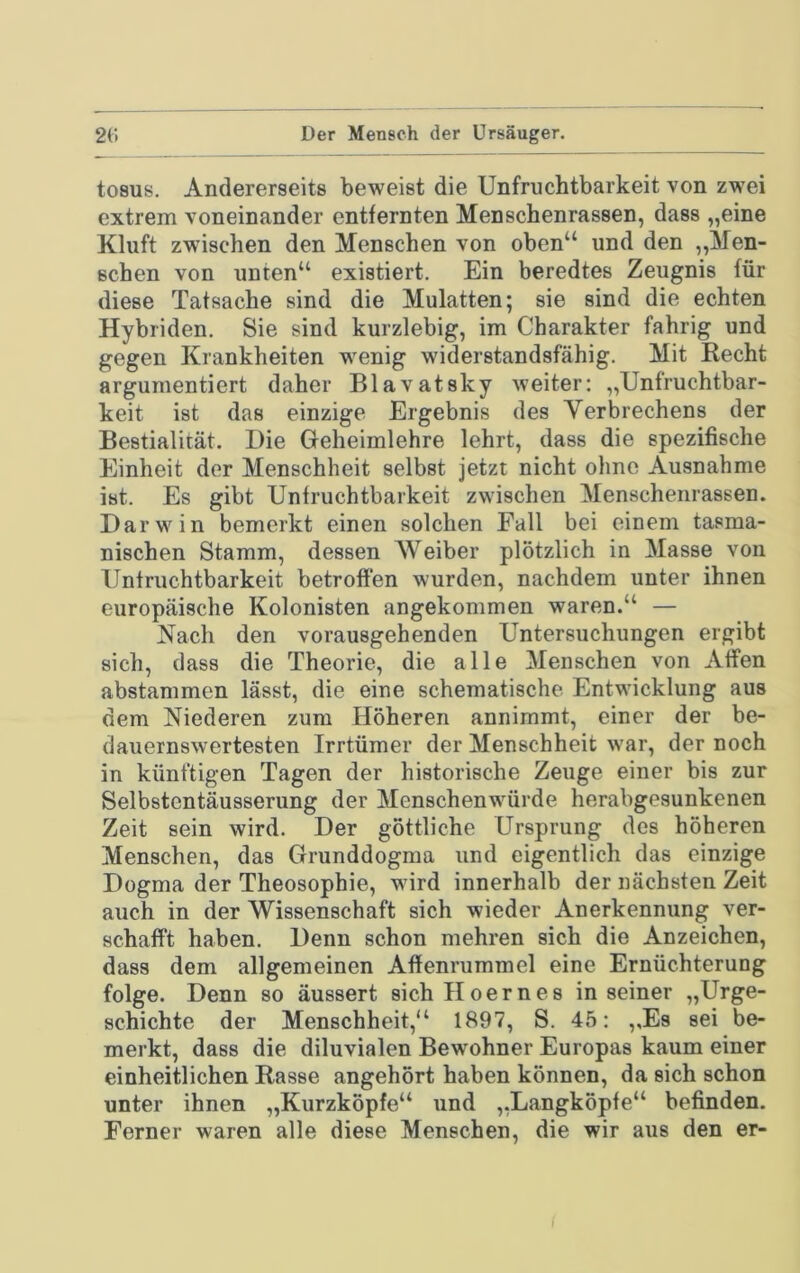tosus. Andererseits beweist die Unfruchtbarkeit von zw’ei extrem voneinander entfernten Menschenrassen, dass „eine Kluft zwischen den Menschen von oben“ und den „Men- schen von unten“ existiert. Ein beredtes Zeugnis für diese Tatsache sind die Mulatten; sie sind die echten Hybriden. Sie sind kurzlebig, im Charakter fahrig und gegen Krankheiten w'enig widerstandsfähig. Mit Recht argumentiert daher Blavatsky weiter: „Unfruchtbar- keit ist das einzige Ergebnis des Verbrechens der Bestialität. Die Geheimlehre lehrt, dass die spezifische Einheit der Menschheit selbst jetzt nicht ohne Ausnahme ist. Es gibt Unfruchtbarkeit zwischen Menschenrassen. Darwin bemerkt einen solchen Fall bei einem tasma- nischen Stamm, dessen Weiber plötzlich in Masse von Unfruchtbarkeit betroffen wurden, nachdem unter ihnen europäische Kolonisten angekommen waren.“ — Nach den vorausgehenden Untersuchungen ergibt sich, dass die Theorie, die alle Menschen von Alfen abstammen lässt, die eine schematische Entwicklung aus dem Niederen zum Höheren annimmt, einer der be- dauernswertesten Irrtümer der Menschheit war, der noch in künftigen Tagen der historische Zeuge einer bis zur Selbstentäusserung der Menschenwürde herabgesunkenen Zeit sein wird. Der göttliche Ursprung des höheren Menschen, das Grunddogma und eigentlich das einzige Dogma der Theosophie, wird innerhalb der nächsten Zeit auch in der Wissenschaft sich wieder Anerkennung ver- schafft haben. Denn schon mehren sich die Anzeichen, dass dem allgemeinen Affenrummel eine Ernüchterung folge. Denn so äussert sichHoernes in seiner „Urge- schichte der Menschheit,“ 1897, S. 45: ,,Es sei be- merkt, dass die diluvialen Bewohner Europas kaum einer einheitlichen Rasse angehört haben können, da sich schon unter ihnen „Kurzköpfe“ und „Langköpfe“ befinden. Ferner waren alle diese Menschen, die wir aus den er- r