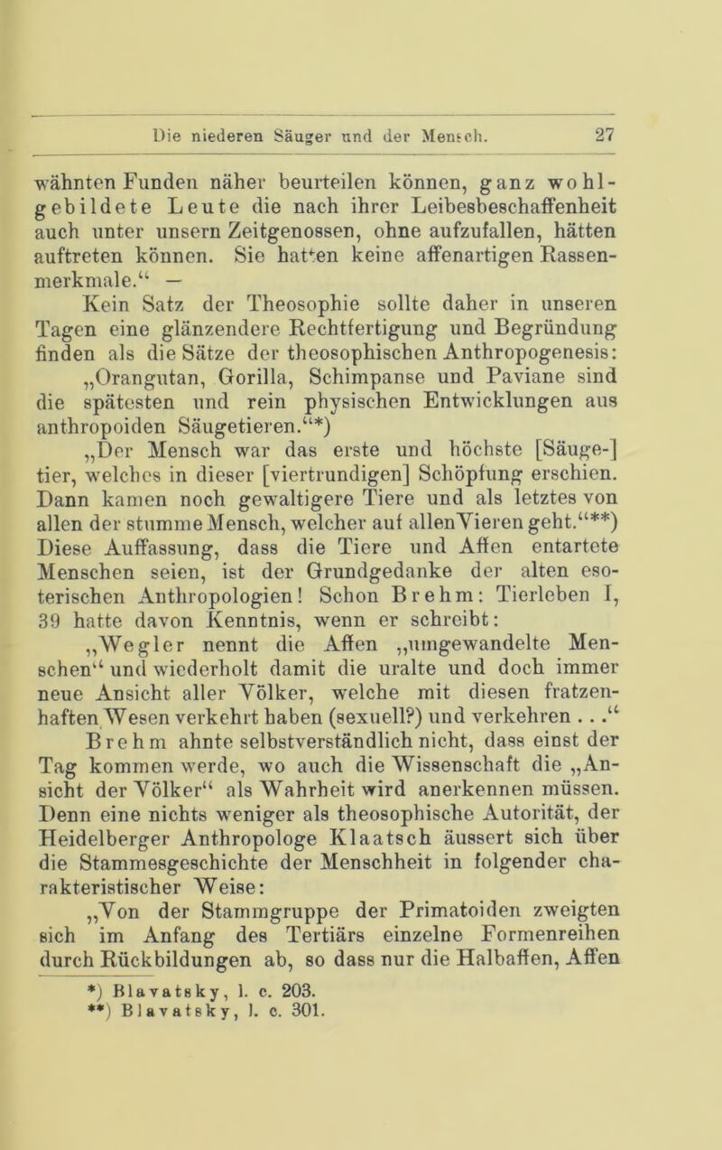 wähnten Funden näher beurteilen können, ganz wohl- gebildete Leute die nach ihrer Leibesbeschaffenheit auch unter unsern Zeitgenossen, ohne aufzufallen, hätten auftreten können. Sie hatten keine affenartigen Rassen- nierkmale.“ — Kein Satz der Theosophie sollte daher in unseren Tagen eine glänzendere Rechtfertigung und Begründung finden als die Sätze der theosophischen Anthropogenesis: „Orangutan, Gorilla, Schimpanse und Paviane sind die spätesten und rein physischen Entwicklungen aus anthropoiden Säugetieren.“*) „Der Mensch war das erste und höchste [Säuge-] tier, welches in dieser [viertrundigen] Schöpfung erschien. Dann kamen noch gewaltigere Tiere und als letztes von allen der stumme Mensch, welcher auf allenVierengeht.“**) Diese Auffassung, dass die Tiere und Affen entartete Menschen seien, ist der Grundgedanke der alten eso- terischen Anthropologien! Schon Brehm: Tierleben I, 39 hatte davon Kenntnis, wenn er schreibt: „Wegler nennt die Affen „nmgewandelte Men- schen“ und wiederholt damit die uralte und doch immer neue Ansicht aller Völker, welche mit diesen fratzen- haften Wesen verkehrt haben (sexuell?) und verkehren .. Brehm ahnte selbstverständlich nicht, dass einst der Tag kommen werde, wo auch die Wissenschaft die „An- sicht der Völker“ als Wahrheit wird anerkennen müssen. Denn eine nichts weniger als theosophische Autorität, der Heidelberger Anthropologe Klaatsch äussert sich über die Stammesgeschichte der Menschheit in folgender cha- rakteristischer Weise: „Von der Stammgruppe der Primatoiden zweigten sich im Anfang des Tertiärs einzelne Formenreihen durch Rückbildungen ab, so dass nur die Halbaffen, Affen *) Blavatsky, 1. c. 203. *•) Blavatsky, 1. c. 301.