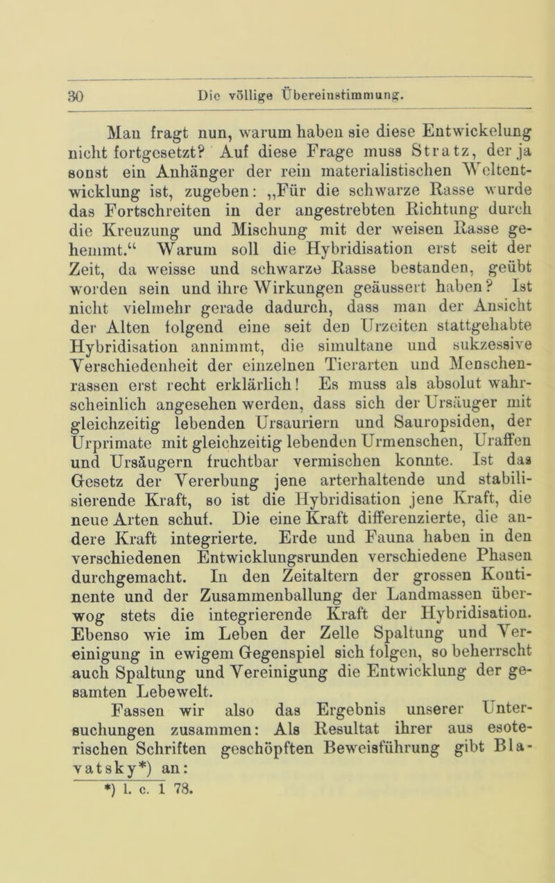 Mau fragt nun, warum haben sie diese Entwickelung nicht fortgesetzt? Auf diese Frage muss Stratz, der ja sonst ein Anhänger der rein materialistischen Weltent- wicklung ist, zugeben: „Für die schwarze Rasse wurde das Fortschreiten in der angestrebten Richtung durch die Kreuzung und Mischung mit der weisen Rasse ge- hemmt.“ Warum soll die Hybridisation erst seit der Zeit, da weisse und schwarze Rasse bestanden, geübt worden sein und ihre Wirkungen geäussert haben? Ist niclit vielmehr gerade dadurch, dass man der Ansicht der Alten folgend eine seit den Urzeiten stattgehabte Hybridisation annimmt, die simultane und sukzessive Yerschiedenheit der einzelnen Tierarten und Menschen- rassen erst recht erklärlich! Es muss als absolut wahr- sclieinlich angesehen werden, dass sich der Ursäuger mit gleichzeitig lebenden Ursauriern und Sauropsiden, der Urprimate mit gleichzeitig lebenden Urmenschen, Uraffon und Ursäugern fruchtbar vermischen konnte. Ist das Gesetz der Vererbung jene arterhaltende und stabili- sierende Kraft, so ist die Hybridisation jene Kraft, die neue Arten schuf. Die eine Kraft differenzierte, die an- dere Kraft integrierte. Erde und Fauna haben in den verschiedenen Entwicklungsrunden verschiedene Phasen durchgemacht. In den Zeitaltern der grossen Konti- nente und der Zusammenballung der Landmassen über- wog stets die integrierende Kraft der Hybridisation. Ebenso wie im Leben der Zelle Spaltung und Ver- einigung in ewigem Gegenspiel sich folgen, so beherrscht auch Spaltung und Vereinigung die Entwicklung der ge- samten Lebewelt. Fassen wir also das Ergebnis unserer Unter- suchungen zusammen: Als Resultat ihrer aus esote- rischen Schriften geschöpften BewTisführung gibt Bla- vatsky*) an: ■ *) l. c. l 78.