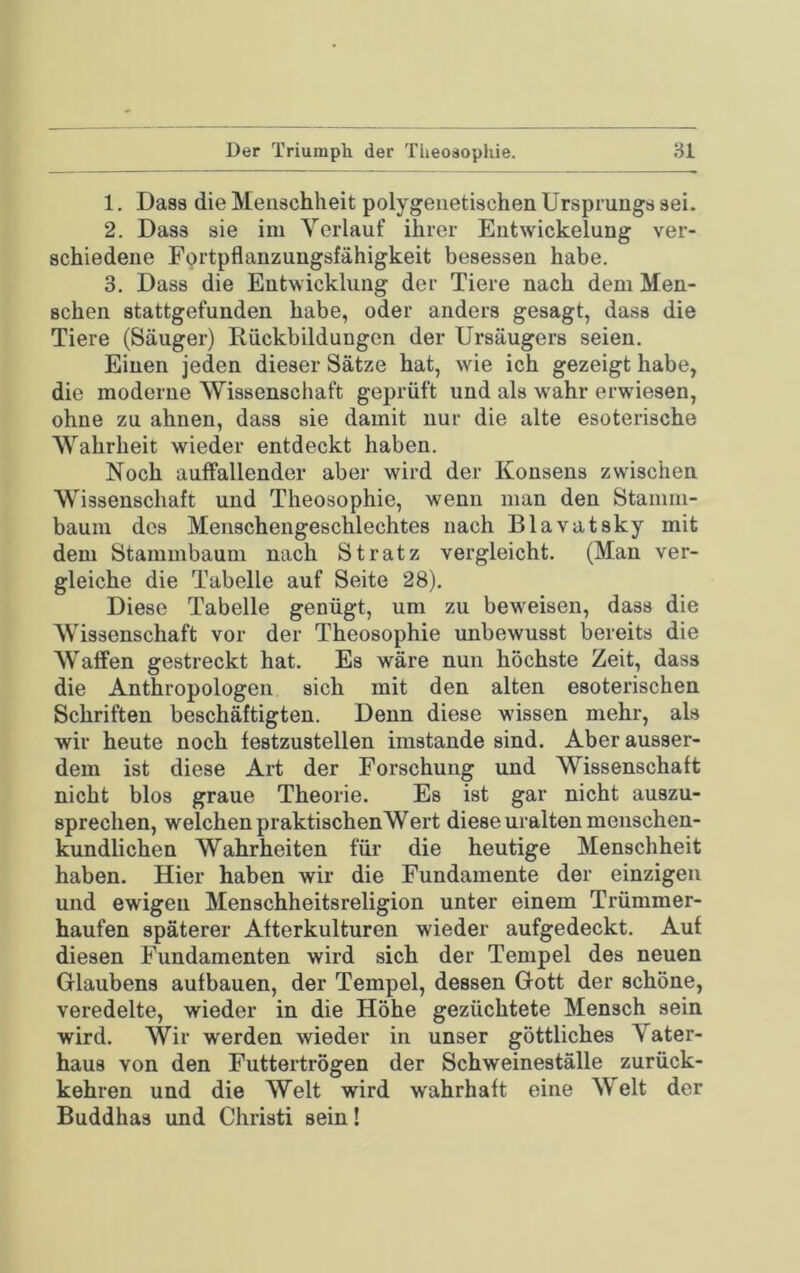 1. Dass die Menschheit polygeiietischen Ursprungs sei. 2. Dass sie im Verlauf ihrer Entwickelung ver- schiedene Fprtpflanzungsfähigkeit besessen habe. 3. Dass die Entwicklung der Tiere nach dem Men- schen stattgefunden habe, oder anders gesagt, dass die Tiere (Säuger) Rückbildungen der Ursäugers seien. Einen jeden dieser Sätze hat, wie ich gezeigt habe, die moderne Wissenschaft geprüft und als wahr erwiesen, ohne zu ahnen, dass sie damit nur die alte esoterische Wahrheit wieder entdeckt haben. Noch auffallender aber wird der Konsens zwischen Wissenschaft und Theosophie, wenn man den Stanmi- baura des Menschengeschlechtes nach Blavatsky mit dem Stammbaum nach Stratz vergleicht. (Man ver- gleiche die Tabelle auf Seite 28). Diese Tabelle genügt, um zu beweisen, dass die Wissenschaft vor der Theosophie unbewusst bereits die Waffen gestreckt hat. Es wäre nun höchste Zeit, dass die Anthropologen sich mit den alten esoterischen Schriften beschäftigten. Denn diese wissen mehr, als wir heute noch festzustellen imstande sind. Aber ausser- dem ist diese Art der Forschung und Wissenschaft nicht blos graue Theorie. Es ist gar nicht auszu- sprechen, welchen praktischenWert diese uralten menschen- kundlichen Wahrheiten für die heutige Menschheit haben. Hier haben wir die Fundamente der einzigen und ewigen Menschheitsreligion unter einem Trümmer- haufen späterer Afterkulturen wieder aufgedeckt. Auf diesen Fundamenten wird sich der Tempel des neuen Glaubens aufbauen, der Tempel, dessen Gott der schöne, veredelte, wieder in die Höhe gezüchtete Mensch sein wird. Wir werden wieder in unser göttliches Vater- haus von den Futtertrögen der Schweineställe zurück- kehren und die Welt wird wahrhaft eine Welt der Buddhas und Christi sein!
