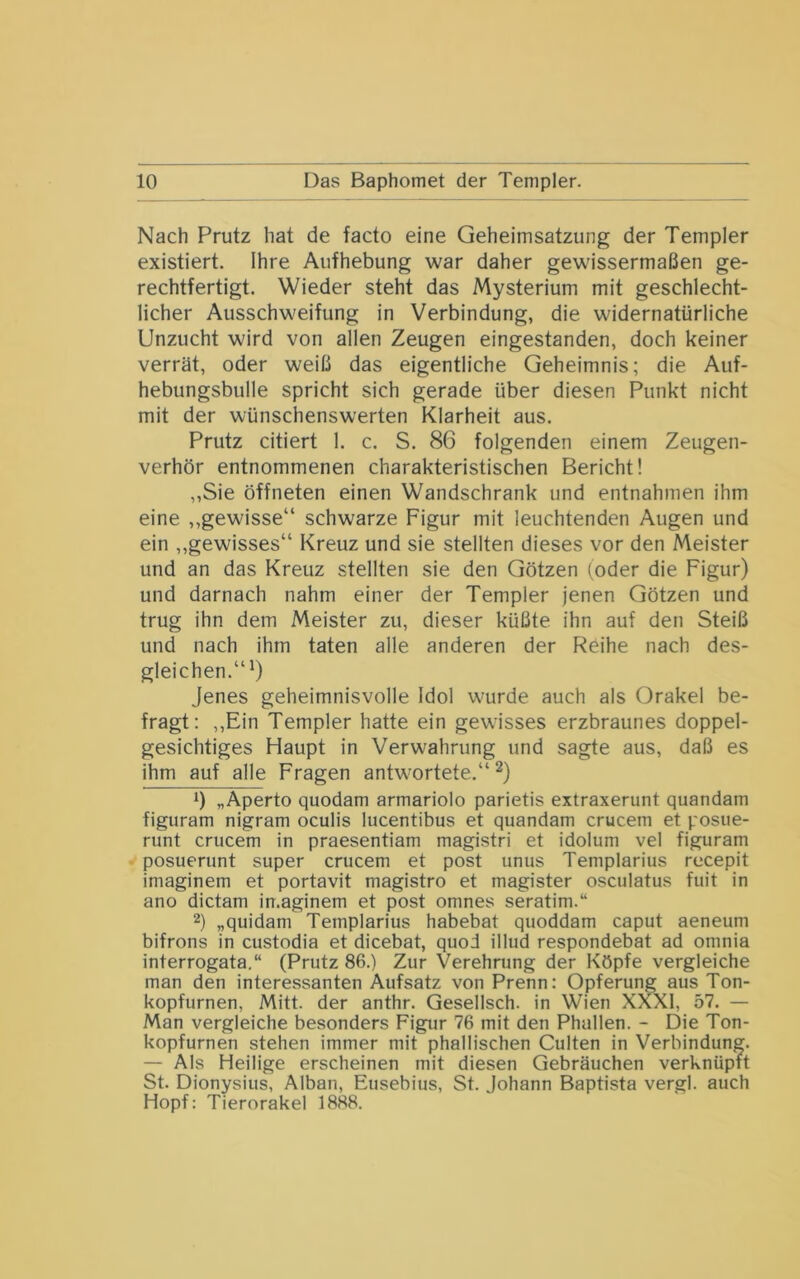 Nach Prutz hat de facto eine Geheimsatzung der Templer existiert. Ihre Aufhebung war daher gewissermaßen ge- rechtfertigt. Wieder steht das Mysterium mit geschlecht- licher Ausschweifung in Verbindung, die widernatürliche Unzucht wird von allen Zeugen eingestanden, doch keiner verrät, oder weiß das eigentliche Geheimnis; die Auf- hebungsbulle spricht sich gerade über diesen Punkt nicht mit der wünschenswerten Klarheit aus. Prutz citiert 1. c. S. 86 folgenden einem Zeugen- verhör entnommenen charakteristischen Bericht! ,,Sie öffneten einen Wandschrank und entnahmen ihm eine „gewisse“ schwarze Figur mit leuchtenden Augen und ein „gewisses“ Kreuz und sie stellten dieses vor den Meister und an das Kreuz stellten sie den Götzen (oder die Figur) und darnach nahm einer der Templer jenen Götzen und trug ihn dem Meister zu, dieser küßte ihn auf den Steiß und nach ihm taten alle anderen der Reihe nach des- gleichen.“6 Jenes geheimnisvolle Idol wurde auch als Orakel be- fragt: ,,Ein Templer hatte ein gewisses erzbraunes doppel- gesichtiges Haupt in Verwahrung und sagte aus, daß es ihm auf alle Fragen antwortete.“^) 1) „Aperto quodam armariolo parietis extraxerunt quandam figuram nigram oculis lucentibus et quandam crucem et posue- runt crucem in praesentiam magistri et idolum vel figuram posuerunt super crucem et post unus Templarius recepit imaginem et portavit magistro et magister osculatus fuit in ano dictam imaginem et post omnes seratim.“ 2) „quidam Templarius habebat quoddam caput aeneum bifrons in custodia et dicebat, quod illud respondebat ad omnia interrogata.“ (Prutz 86.) Zur Verehrung der Köpfe vergleiche man den interessanten Aufsatz von Prenn: Opferung aus Ton- kopfurnen, Mitt. der anthr. Gesellsch. in Wien XXXI, 57. — Man vergleiche besonders Figur 76 mit den Phallen. - Die Ton- kopfurnen stehen immer mit phallischen Culten in Verbindung. — Als Heilige erscheinen mit diesen Gebräuchen verknüpft St. Dionysius, Alban, Eusebius, St. Johann Baptista vergl. auch Hopf: Tierorakel 1888.