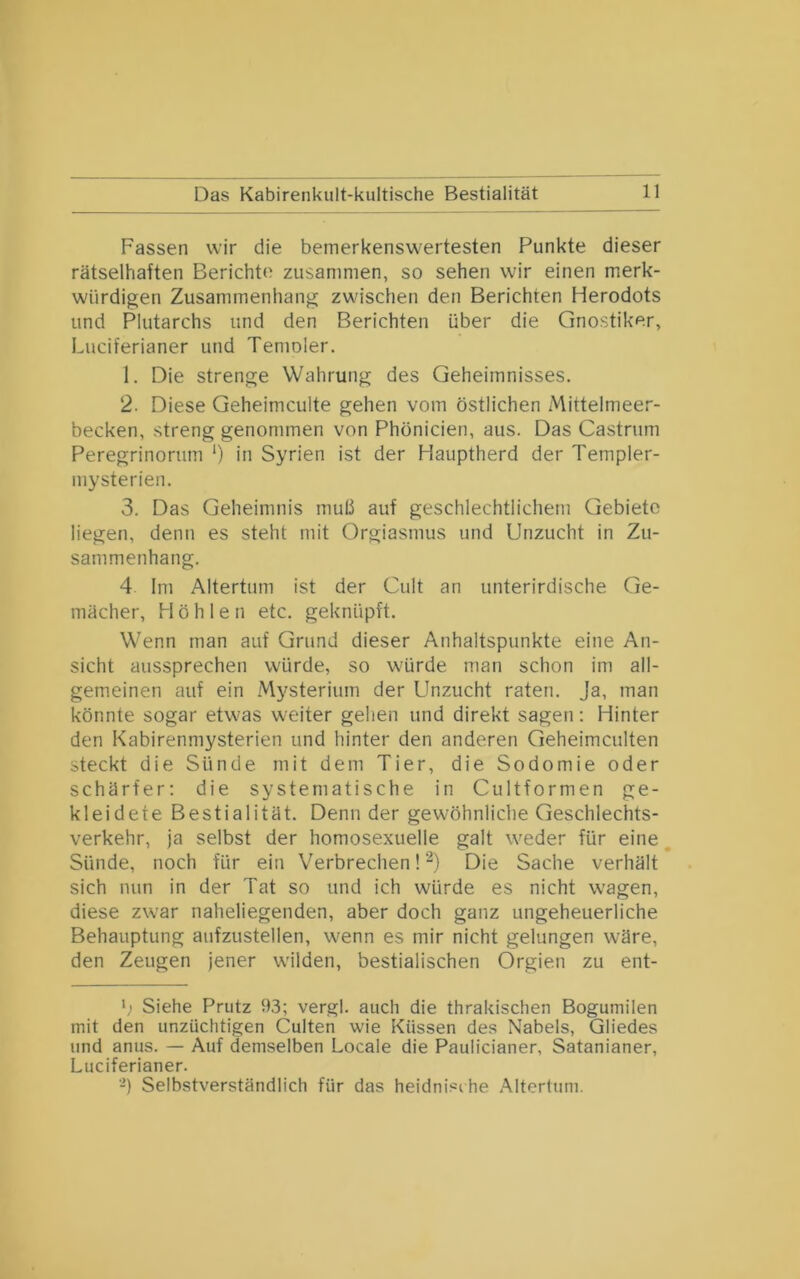 Fassen wir die bemerkenswertesten Punkte dieser rätselhaften Berichte zusammen, so sehen wir einen merk- würdigen Zusammenhang zwischen den Berichten Herodots und Plutarchs und den Berichten über die Gnostiker, Luciferianer und Temoler. 1. Die strenge Wahrung des Geheimnisses. 2. Diese Geheimculte gehen vom östlichen Mittelnieer- becken, streng genommen von Phönicien, aus. Das Castrum Peregrinorum *) in Syrien ist der Hauptherd der Templer- mysterien. 3. Das Geheimnis muß auf geschlechtlichem Gebiete liegen, denn es steht mit Orgiasmus und Unzucht in Zu- sammenhang. 4 Im Altertum ist der Cult an unterirdische Ge- mächer, Höhlen etc. geknüpft. W'enn man auf Grund dieser Anhaltspunkte eine An- sicht aussprechen würde, so würde man schon im all- gemeinen auf ein Mysterium der Unzucht raten. Ja, man könnte sogar etwas weiter gehen und direkt sagen: Hinter den Kabirenmysterien und hinter den anderen Geheimculten steckt die Sünde mit dem Tier, die Sodomie oder schärfer; die systematische in Cultformen ge- kleidete Bestialität. Denn der gewöhnliche Geschlechts- verkehr, ja selbst der homosexuelle galt weder für eine Sünde, noch für ein Verbrechen! Die Sache verhält sich nun in der Tat so und ich würde es nicht w’agen, diese zwar naheliegenden, aber doch ganz ungeheuerliche Behauptung aufzustellen, w'enn es mir nicht gelungen wäre, den Zeugen jener w'ilden, bestialischen Orgien zu ent- Siehe Prutz 93; vergl. auch die thrakischen Bogumilen mit den unzüchtigen Culten wie Küssen des Nabels, Gliedes und anus. — Auf demselben Locale die Paulicianer, Satanianer, Luciferianer. -) Selbstverständlich für das heidnische Altertum.